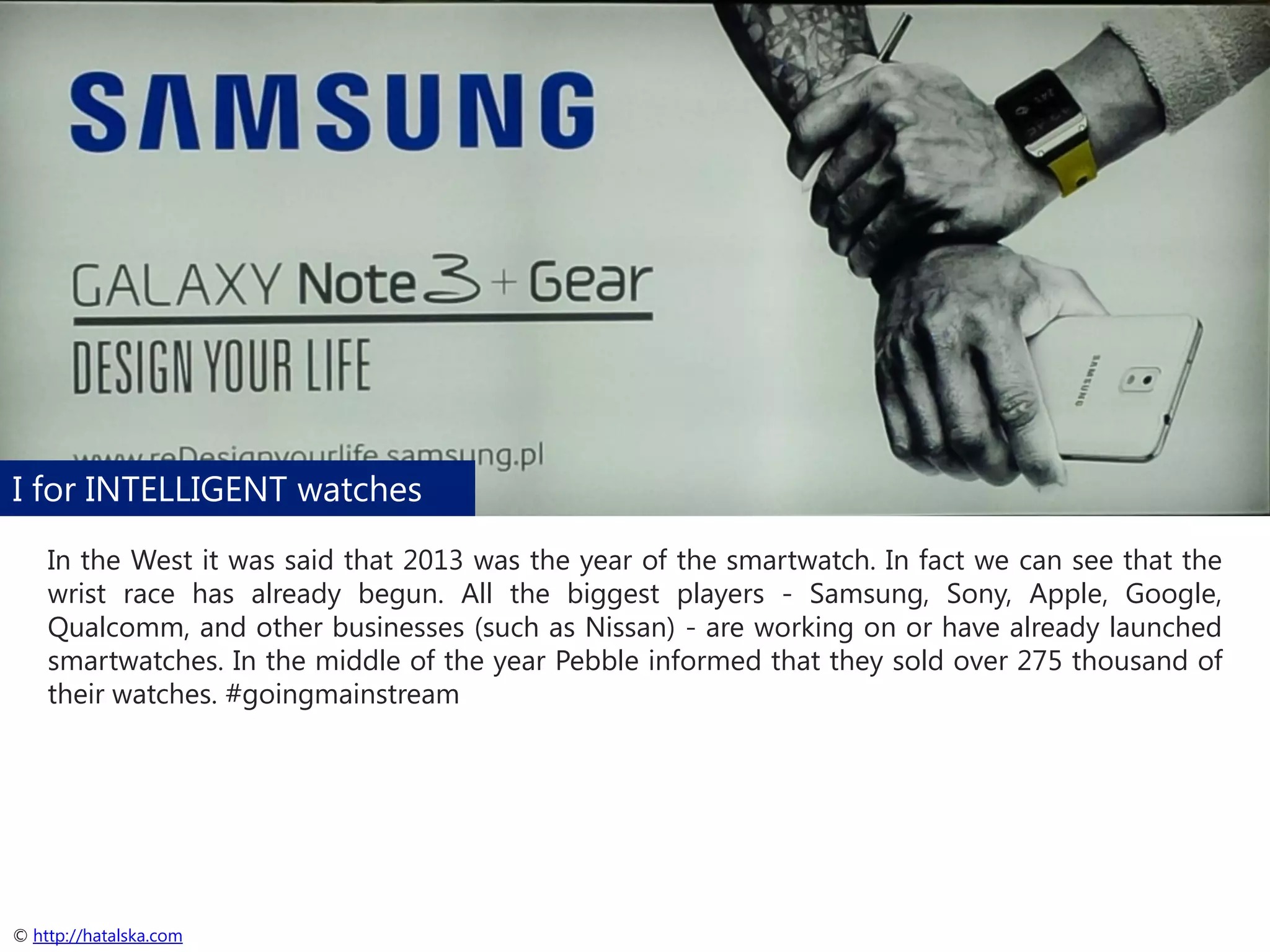 I for INTELLIGENT watches
In the West it was said that 2013 was the year of the smartwatch. In fact we can see that the
wrist race has already begun. All the biggest players - Samsung, Sony, Apple, Google,
Qualcomm, and other businesses (such as Nissan) - are working on or have already launched
smartwatches. In the middle of the year Pebble informed that they sold over 275 thousand of
their watches. #goingmainstream

© http://hatalska.com

 
