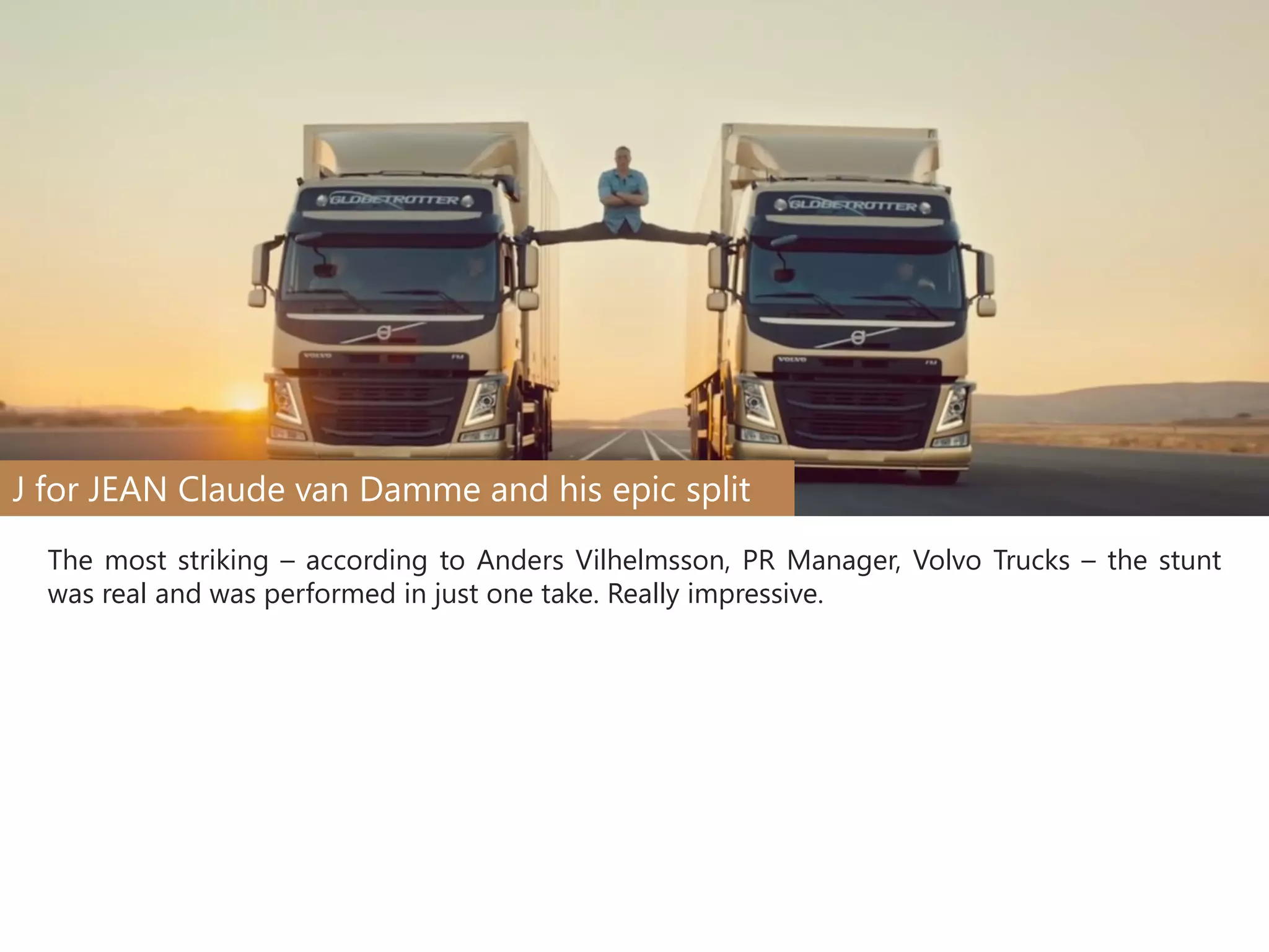 J for JEAN Claude van Damme and his epic split
The most striking – according to Anders Vilhelmsson, PR Manager, Volvo Trucks – the stunt
was real and was performed in just one take. Really impressive.

 