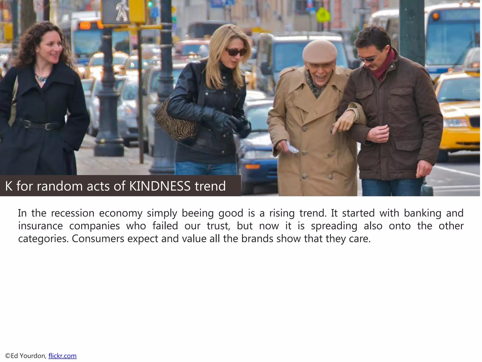K for random acts of KINDNESS trend
In the recession economy simply beeing good is a rising trend. It started with banking and
insurance companies who failed our trust, but now it is spreading also onto the other
categories. Consumers expect and value all the brands show that they care.

©Ed Yourdon, flickr.com

 