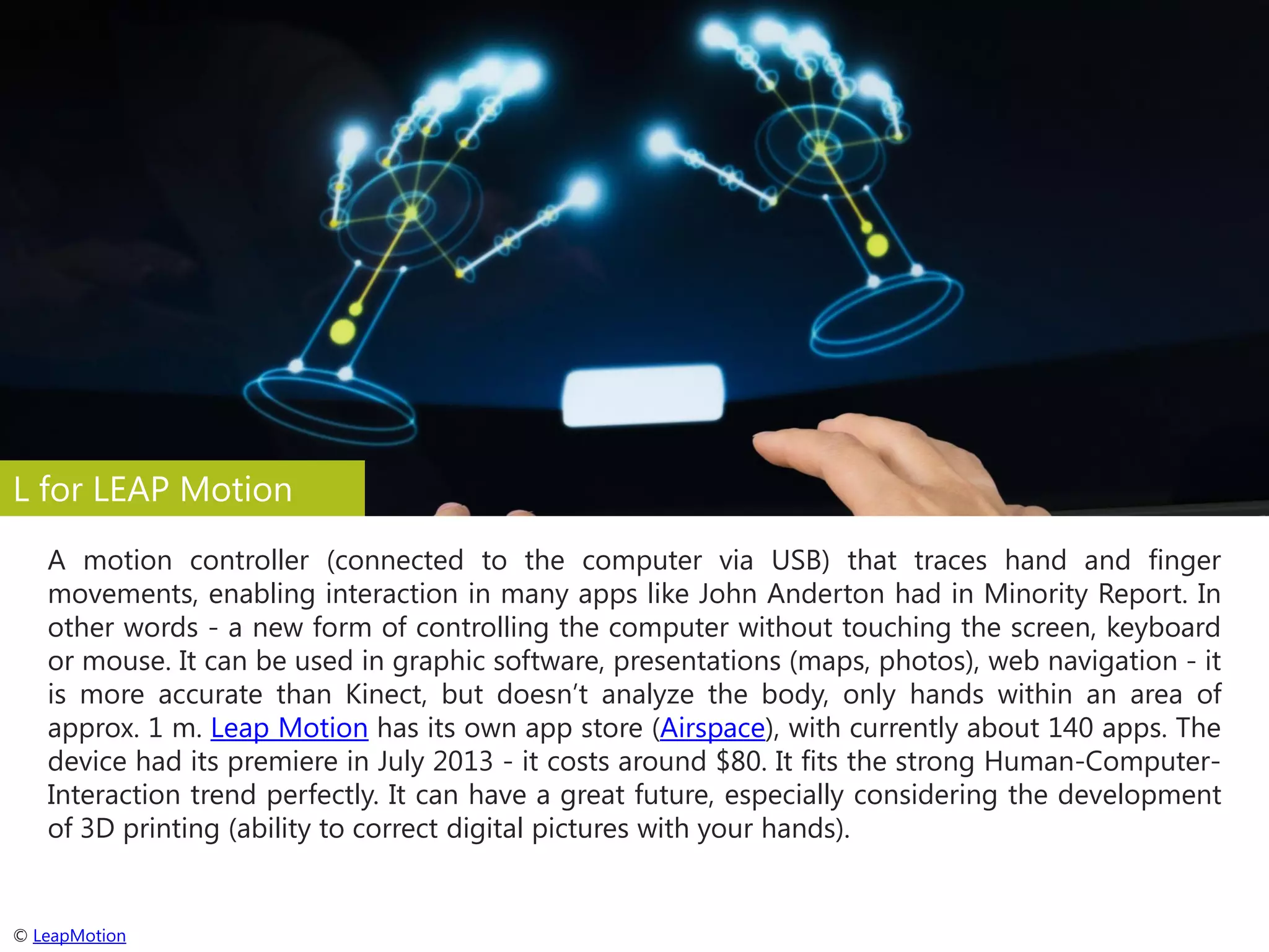 L for LEAP Motion
A motion controller (connected to the computer via USB) that traces hand and finger
movements, enabling interaction in many apps like John Anderton had in Minority Report. In
other words - a new form of controlling the computer without touching the screen, keyboard
or mouse. It can be used in graphic software, presentations (maps, photos), web navigation - it
is more accurate than Kinect, but doesn’t analyze the body, only hands within an area of
approx. 1 m. Leap Motion has its own app store (Airspace), with currently about 140 apps. The
device had its premiere in July 2013 - it costs around $80. It fits the strong Human-ComputerInteraction trend perfectly. It can have a great future, especially considering the development
of 3D printing (ability to correct digital pictures with your hands).

© LeapMotion

 