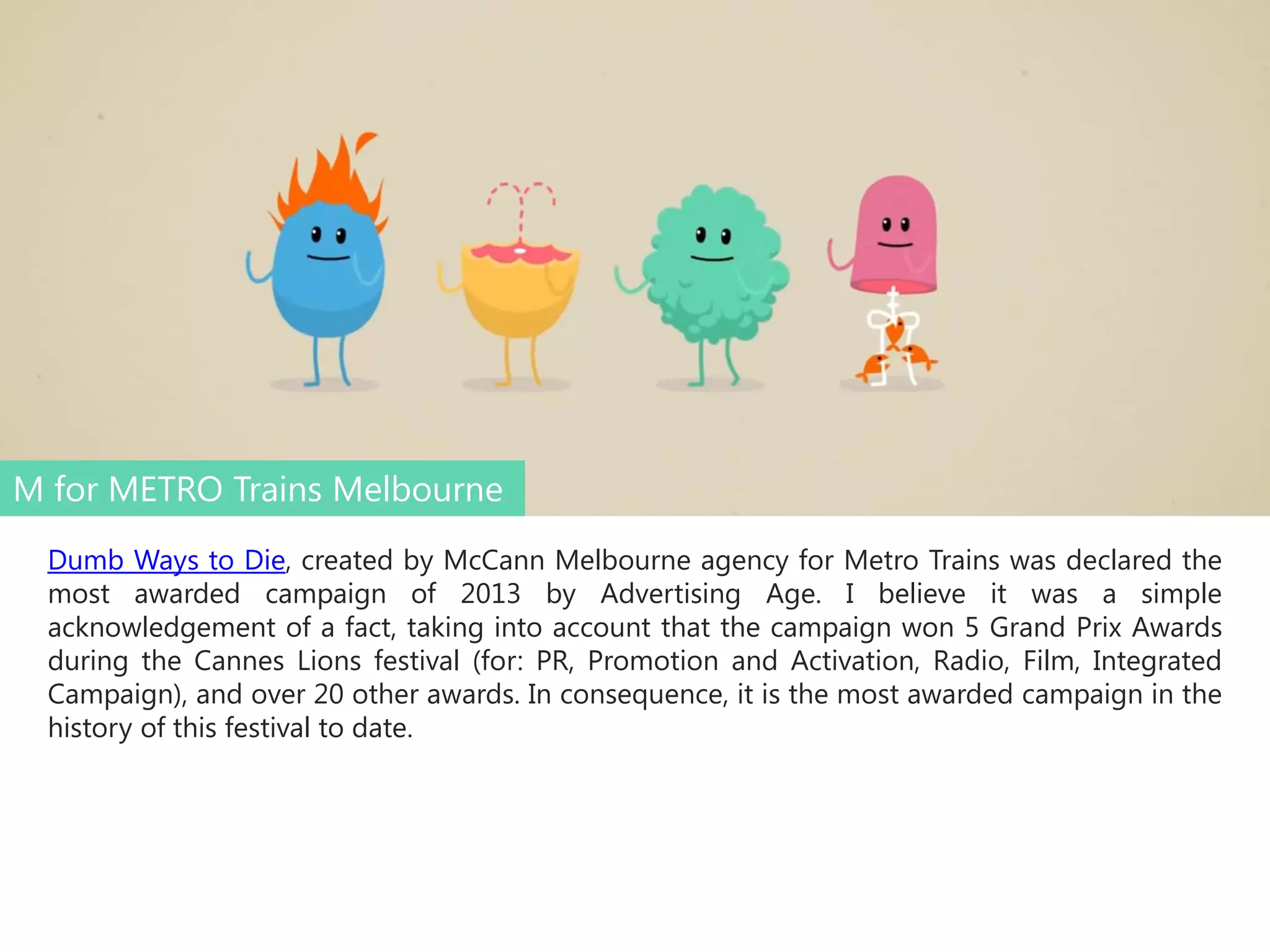 M for METRO Trains Melbourne
Dumb Ways to Die, created by McCann Melbourne agency for Metro Trains was declared the
most awarded campaign of 2013 by Advertising Age. I believe it was a simple
acknowledgement of a fact, taking into account that the campaign won 5 Grand Prix Awards
during the Cannes Lions festival (for: PR, Promotion and Activation, Radio, Film, Integrated
Campaign), and over 20 other awards. In consequence, it is the most awarded campaign in the
history of this festival to date.

 