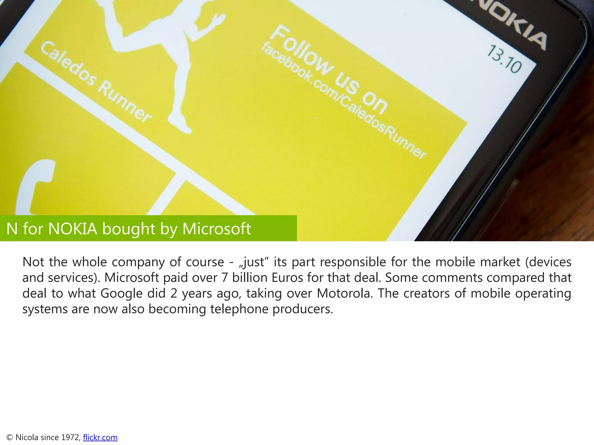 N for NOKIA bought by Microsoft
Not the whole company of course - „just” its part responsible for the mobile market (devices
and services). Microsoft paid over 7 billion Euros for that deal. Some comments compared that
deal to what Google did 2 years ago, taking over Motorola. The creators of mobile operating
systems are now also becoming telephone producers.

© Nicola since 1972, flickr.com

 