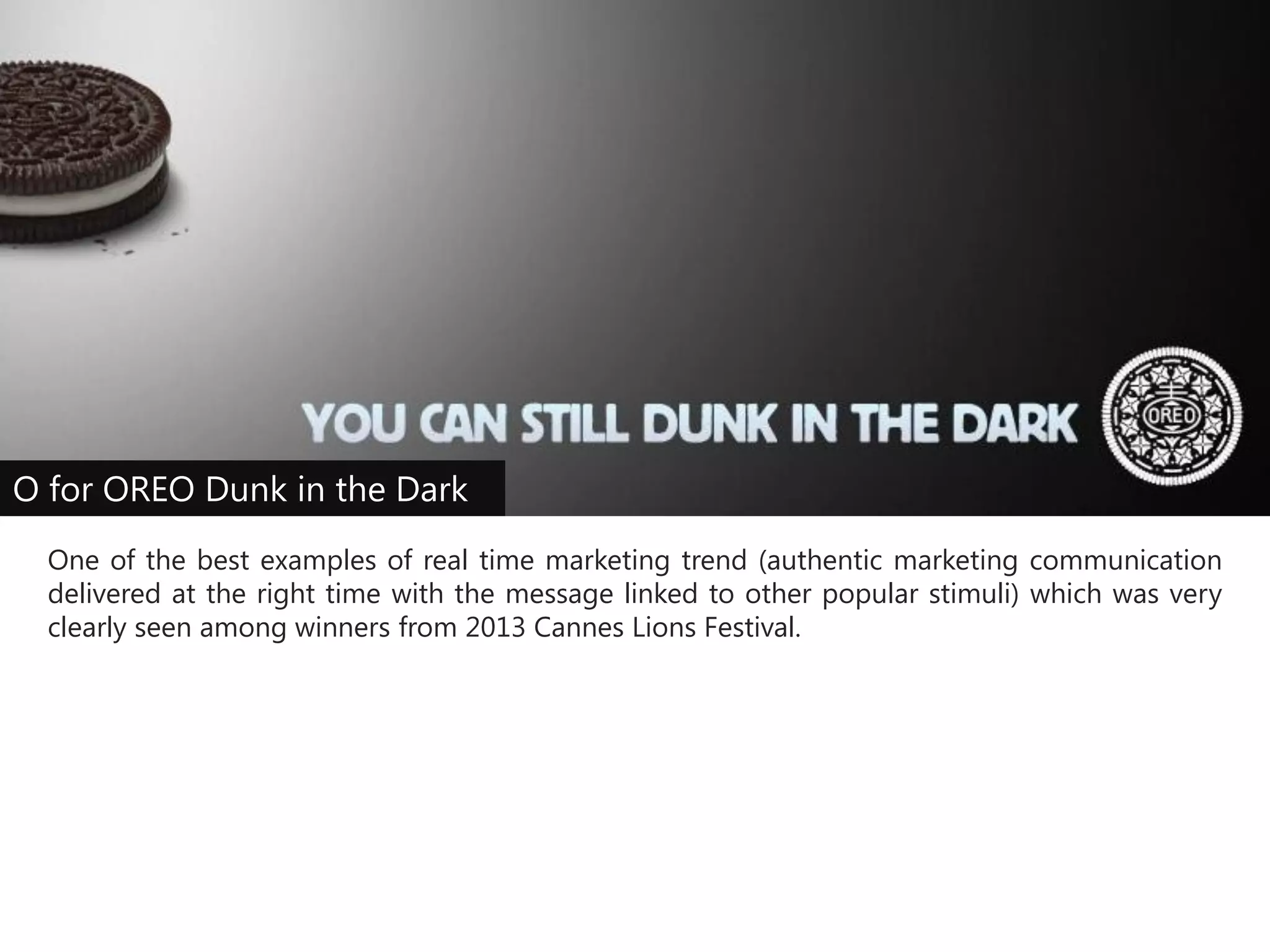 O for OREO Dunk in the Dark
One of the best examples of real time marketing trend (authentic marketing communication
delivered at the right time with the message linked to other popular stimuli) which was very
clearly seen among winners from 2013 Cannes Lions Festival.

 