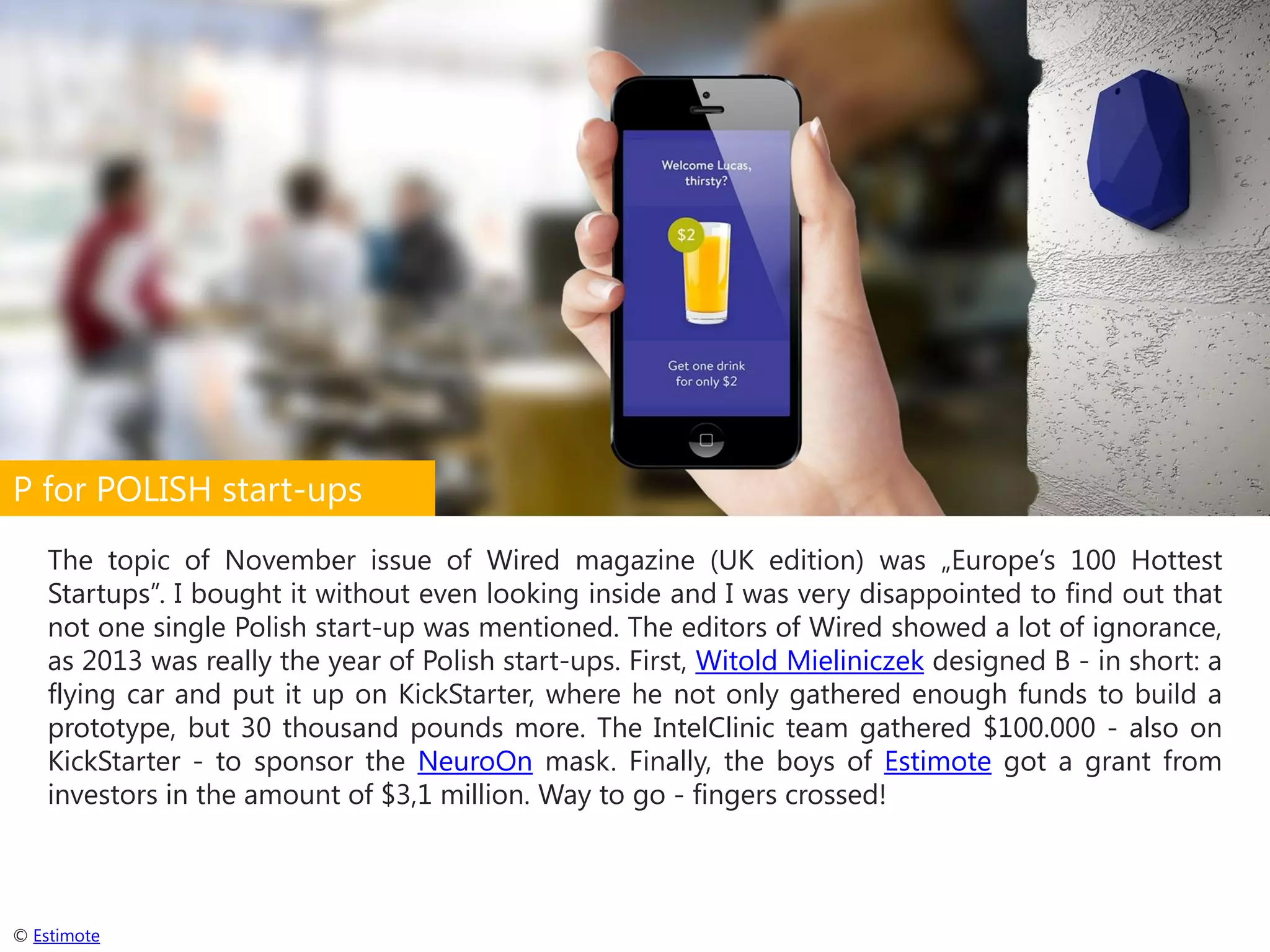 P for POLISH start-ups
The topic of November issue of Wired magazine (UK edition) was „Europe’s 100 Hottest
Startups”. I bought it without even looking inside and I was very disappointed to find out that
not one single Polish start-up was mentioned. The editors of Wired showed a lot of ignorance,
as 2013 was really the year of Polish start-ups. First, Witold Mieliniczek designed B - in short: a
flying car and put it up on KickStarter, where he not only gathered enough funds to build a
prototype, but 30 thousand pounds more. The IntelClinic team gathered $100.000 - also on
KickStarter - to sponsor the NeuroOn mask. Finally, the boys of Estimote got a grant from
investors in the amount of $3,1 million. Way to go - fingers crossed!

© Estimote

 