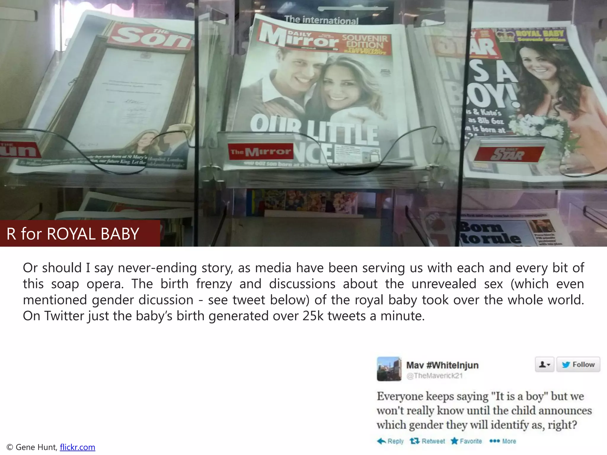R for ROYAL BABY
Or should I say never-ending story, as media have been serving us with each and every bit of
this soap opera. The birth frenzy and discussions about the unrevealed sex (which even
mentioned gender dicussion - see tweet below) of the royal baby took over the whole world.
On Twitter just the baby’s birth generated over 25k tweets a minute.

© Gene Hunt, flickr.com

 