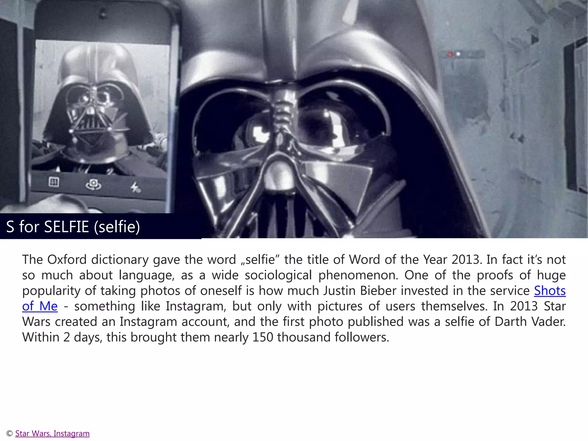 S for SELFIE (selfie)
The Oxford dictionary gave the word „selfie” the title of Word of the Year 2013. In fact it’s not
so much about language, as a wide sociological phenomenon. One of the proofs of huge
popularity of taking photos of oneself is how much Justin Bieber invested in the service Shots
of Me - something like Instagram, but only with pictures of users themselves. In 2013 Star
Wars created an Instagram account, and the first photo published was a selfie of Darth Vader.
Within 2 days, this brought them nearly 150 thousand followers.

© Star Wars, Instagram

 