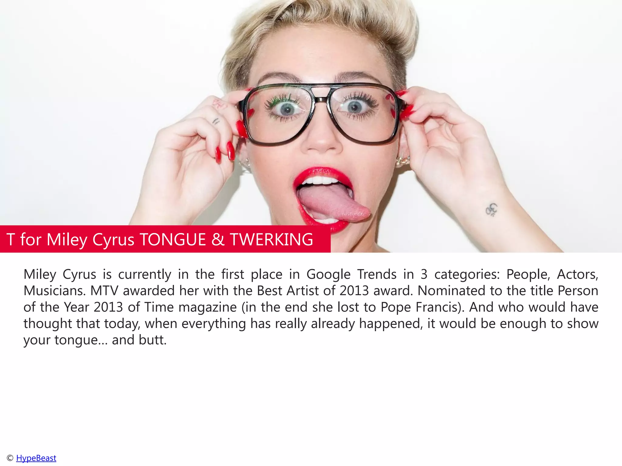 T for Miley Cyrus TONGUE & TWERKING
Miley Cyrus is currently in the first place in Google Trends in 3 categories: People, Actors,
Musicians. MTV awarded her with the Best Artist of 2013 award. Nominated to the title Person
of the Year 2013 of Time magazine (in the end she lost to Pope Francis). And who would have
thought that today, when everything has really already happened, it would be enough to show
your tongue… and butt.

© HypeBeast

 