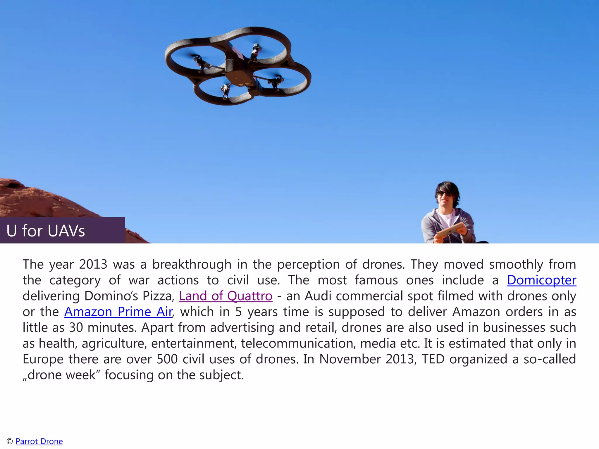 U for UAVs
The year 2013 was a breakthrough in the perception of drones. They moved smoothly from
the category of war actions to civil use. The most famous ones include a Domicopter
delivering Domino’s Pizza, Land of Quattro - an Audi commercial spot filmed with drones only
or the Amazon Prime Air, which in 5 years time is supposed to deliver Amazon orders in as
little as 30 minutes. Apart from advertising and retail, drones are also used in businesses such
as health, agriculture, entertainment, telecommunication, media etc. It is estimated that only in
Europe there are over 500 civil uses of drones. In November 2013, TED organized a so-called
„drone week” focusing on the subject.

© Parrot Drone

 