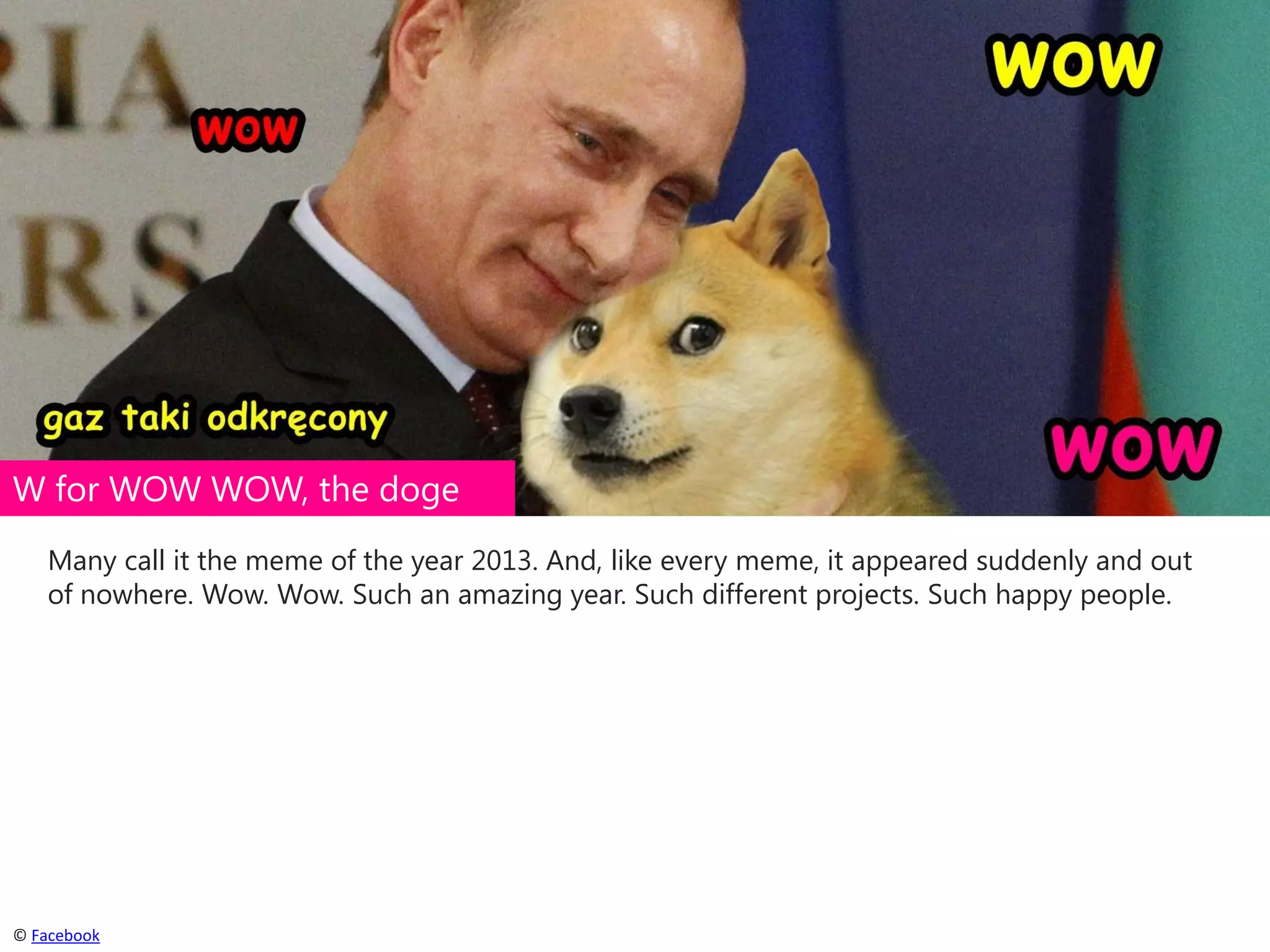 W for WOW WOW, the doge
Many call it the meme of the year 2013. And, like every meme, it appeared suddenly and out
of nowhere. Wow. Wow. Such an amazing year. Such different projects. Such happy people.

© Facebook

 