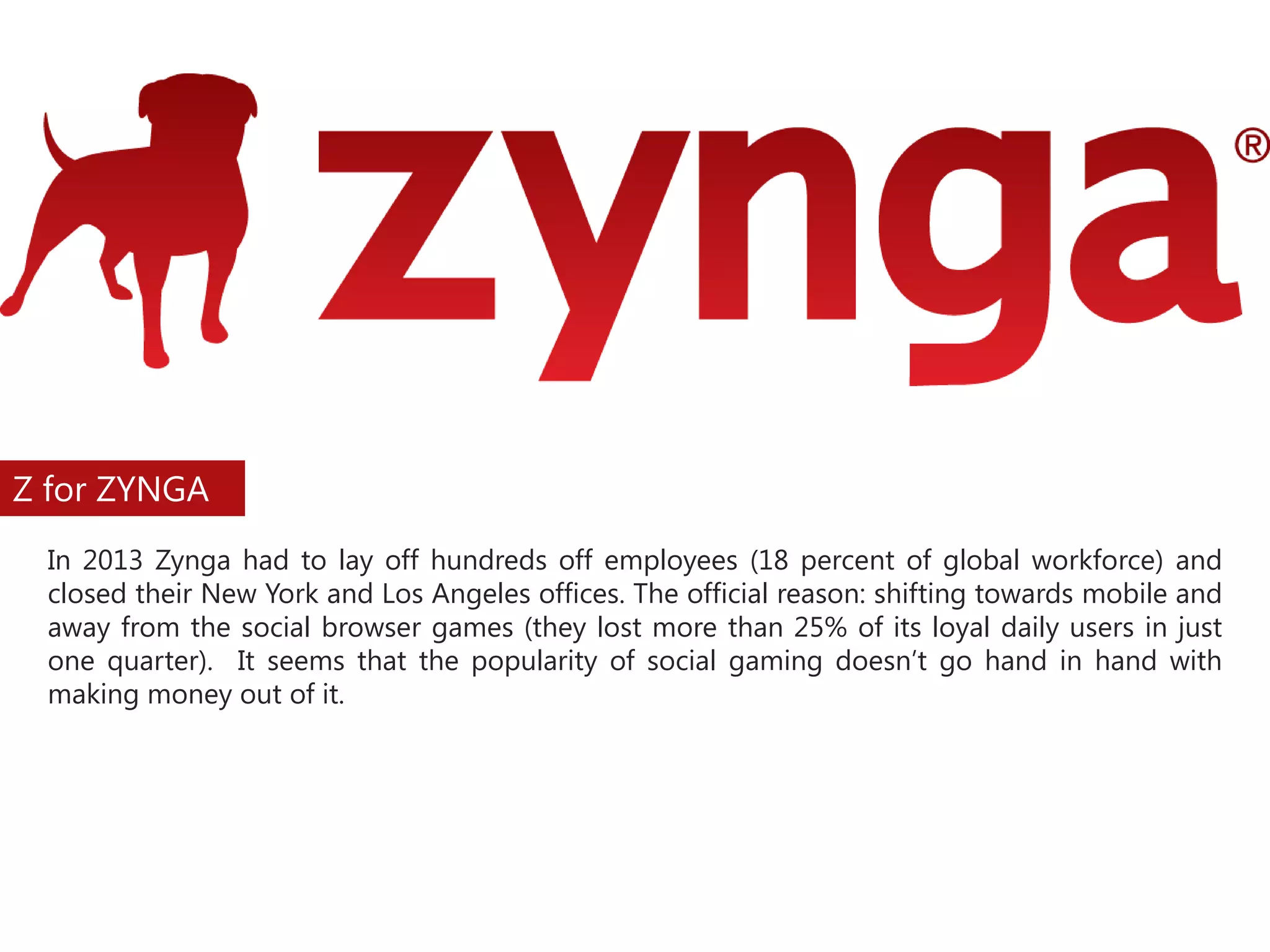 Z for ZYNGA
In 2013 Zynga had to lay off hundreds off employees (18 percent of global workforce) and
closed their New York and Los Angeles offices. The official reason: shifting towards mobile and
away from the social browser games (they lost more than 25% of its loyal daily users in just
one quarter). It seems that the popularity of social gaming doesn’t go hand in hand with
making money out of it.

 