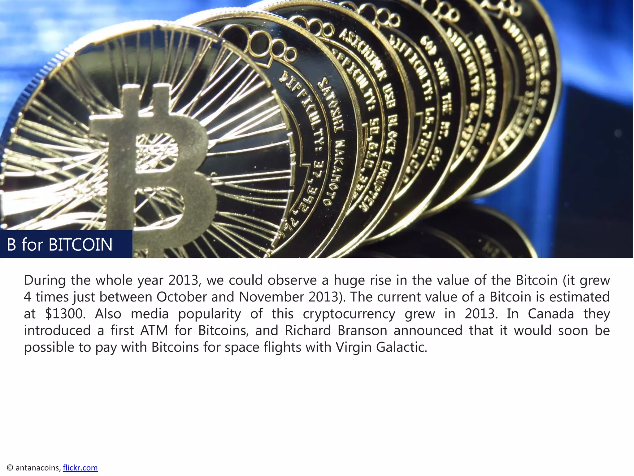B for BITCOIN
During the whole year 2013, we could observe a huge rise in the value of the Bitcoin (it grew
4 times just between October and November 2013). The current value of a Bitcoin is estimated
at $1300. Also media popularity of this cryptocurrency grew in 2013. In Canada they
introduced a first ATM for Bitcoins, and Richard Branson announced that it would soon be
possible to pay with Bitcoins for space flights with Virgin Galactic.

© antanacoins, flickr.com

 