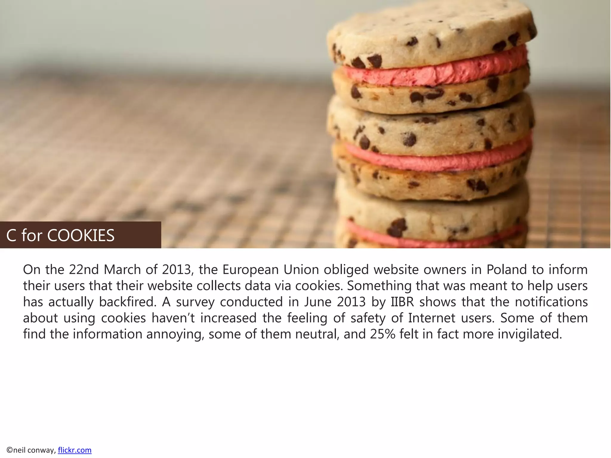 C for COOKIES
On the 22nd March of 2013, the European Union obliged website owners in Poland to inform
their users that their website collects data via cookies. Something that was meant to help users
has actually backfired. A survey conducted in June 2013 by IIBR shows that the notifications
about using cookies haven’t increased the feeling of safety of Internet users. Some of them
find the information annoying, some of them neutral, and 25% felt in fact more invigilated.

©neil conway, flickr.com

 