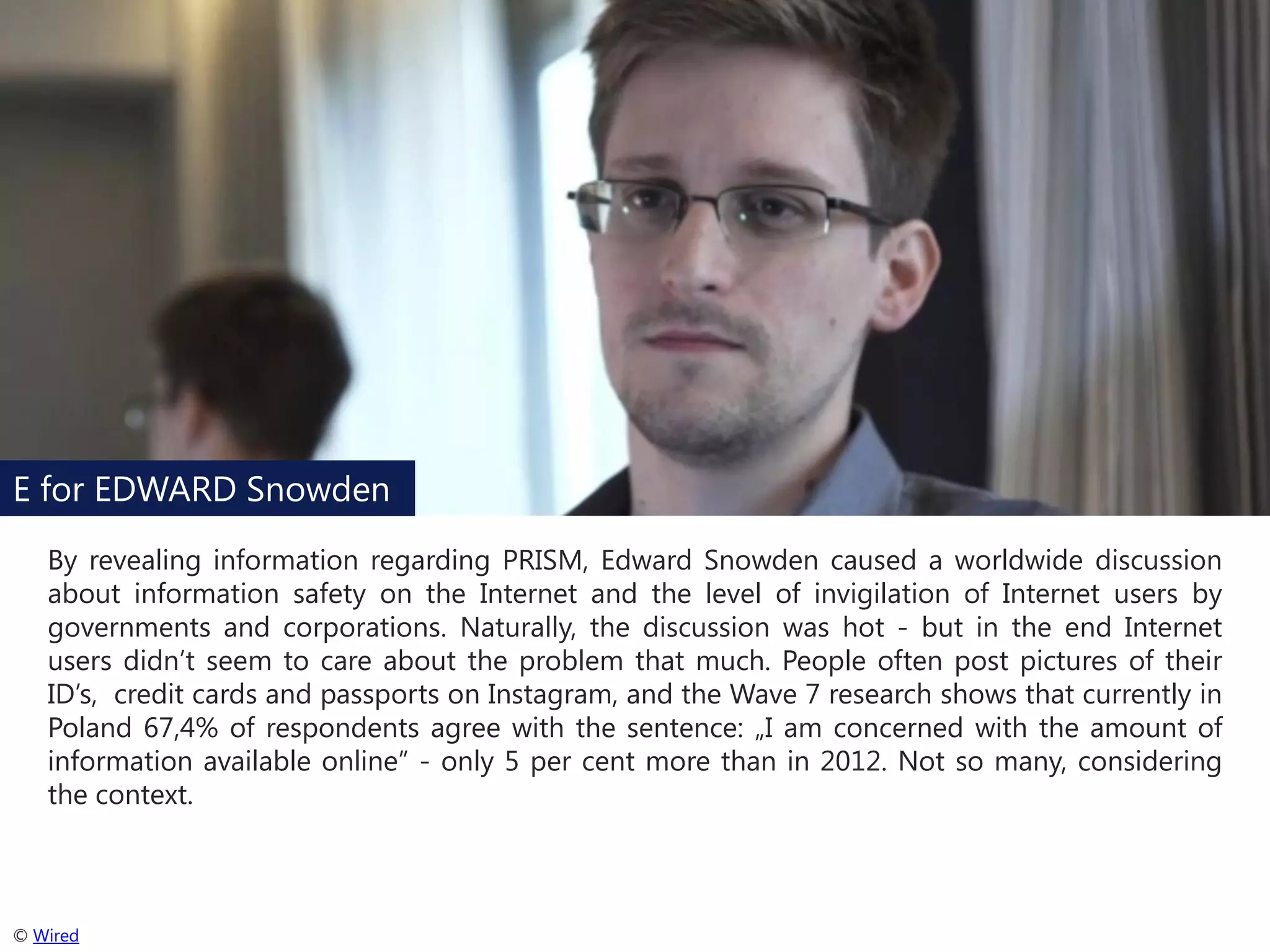 E for EDWARD Snowden
By revealing information regarding PRISM, Edward Snowden caused a worldwide discussion
about information safety on the Internet and the level of invigilation of Internet users by
governments and corporations. Naturally, the discussion was hot - but in the end Internet
users didn’t seem to care about the problem that much. People often post pictures of their
ID’s, credit cards and passports on Instagram, and the Wave 7 research shows that currently in
Poland 67,4% of respondents agree with the sentence: „I am concerned with the amount of
information available online” - only 5 per cent more than in 2012. Not so many, considering
the context.

© Wired

 