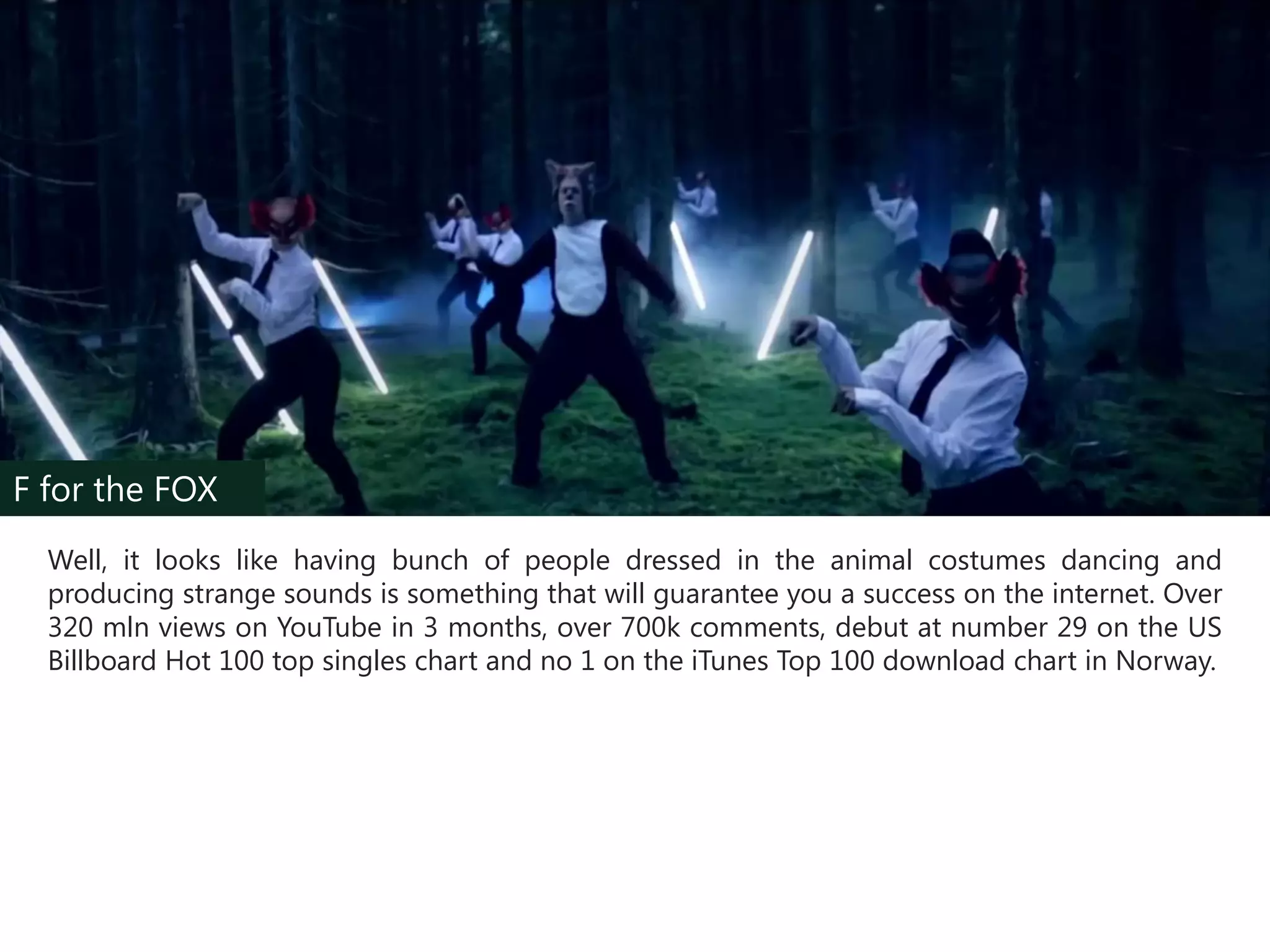 F for the FOX
Well, it looks like having bunch of people dressed in the animal costumes dancing and
producing strange sounds is something that will guarantee you a success on the internet. Over
320 mln views on YouTube in 3 months, over 700k comments, debut at number 29 on the US
Billboard Hot 100 top singles chart and no 1 on the iTunes Top 100 download chart in Norway.

 