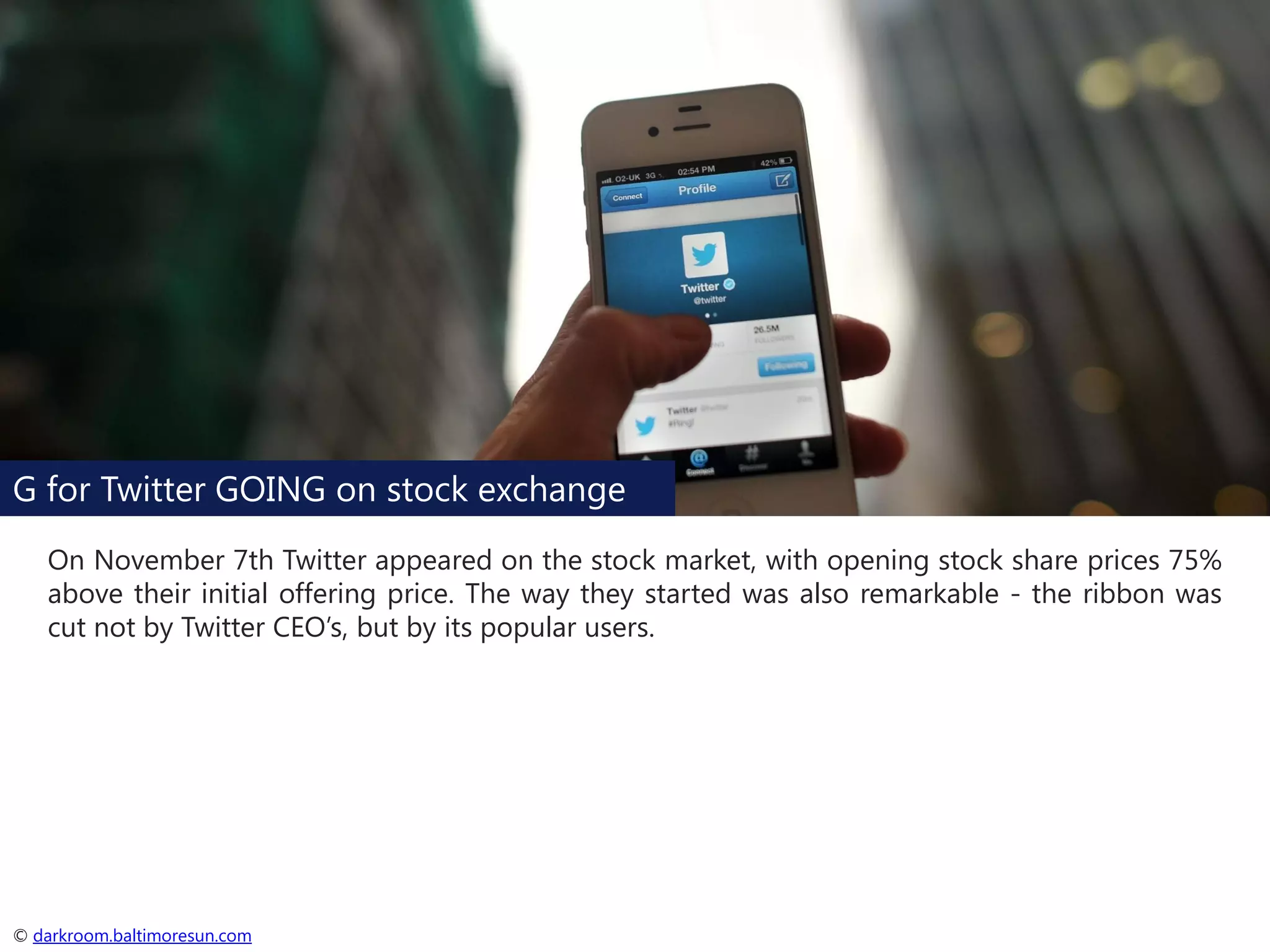 G for Twitter GOING on stock exchange
On November 7th Twitter appeared on the stock market, with opening stock share prices 75%
above their initial offering price. The way they started was also remarkable - the ribbon was
cut not by Twitter CEO’s, but by its popular users.

© darkroom.baltimoresun.com

 