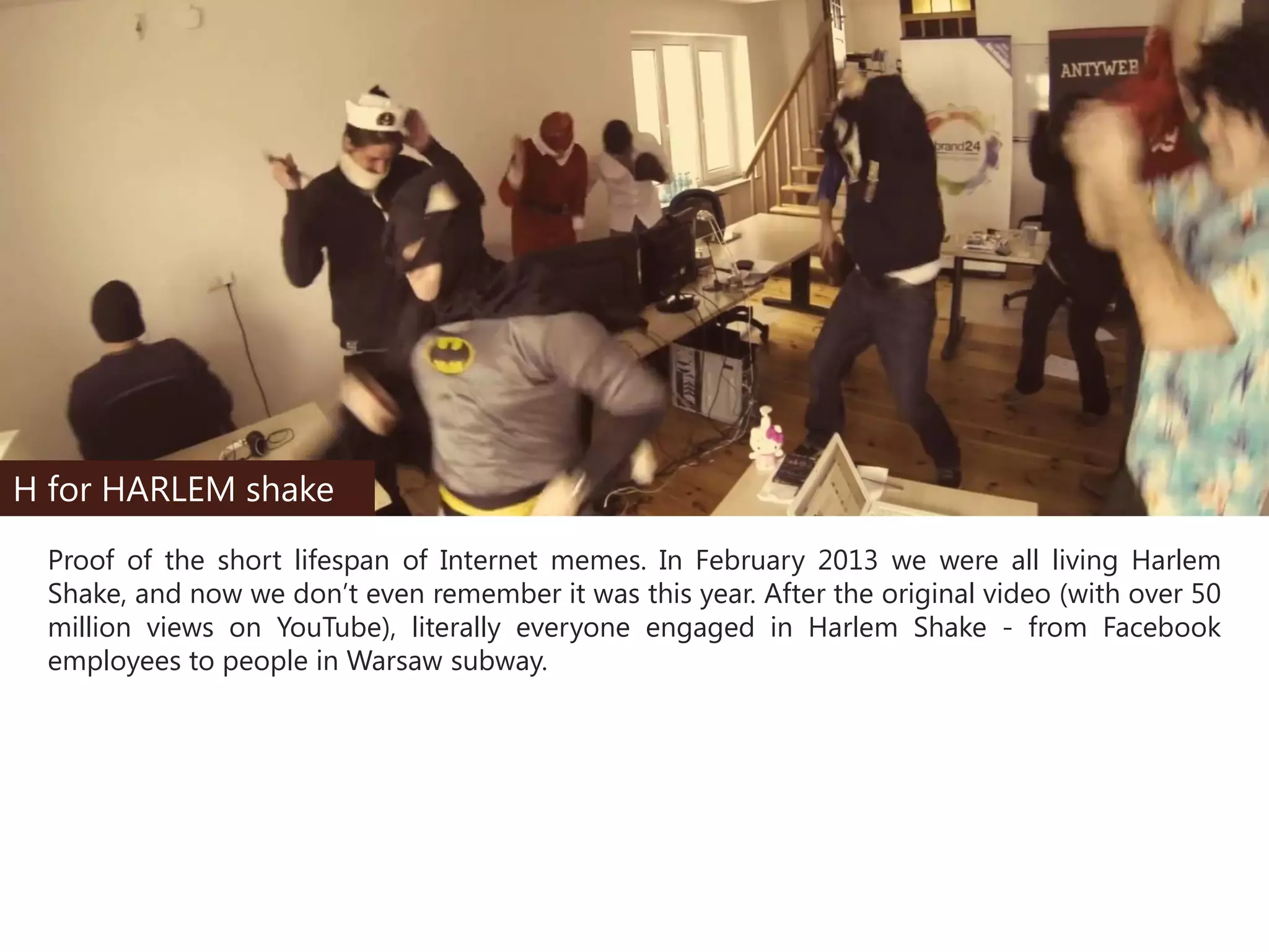 H for HARLEM shake
Proof of the short lifespan of Internet memes. In February 2013 we were all living Harlem
Shake, and now we don’t even remember it was this year. After the original video (with over 50
million views on YouTube), literally everyone engaged in Harlem Shake - from Facebook
employees to people in Warsaw subway.

 