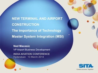 NEW TERMINAL AND AIRPORT
CONSTRUCTION
The importance of Technology
Master System Integration (MSI)
Ned Macesic
VP Airport Business Development
INDIA AVIATION CONFERENCE
Hyderabad- 13 March 2014
 