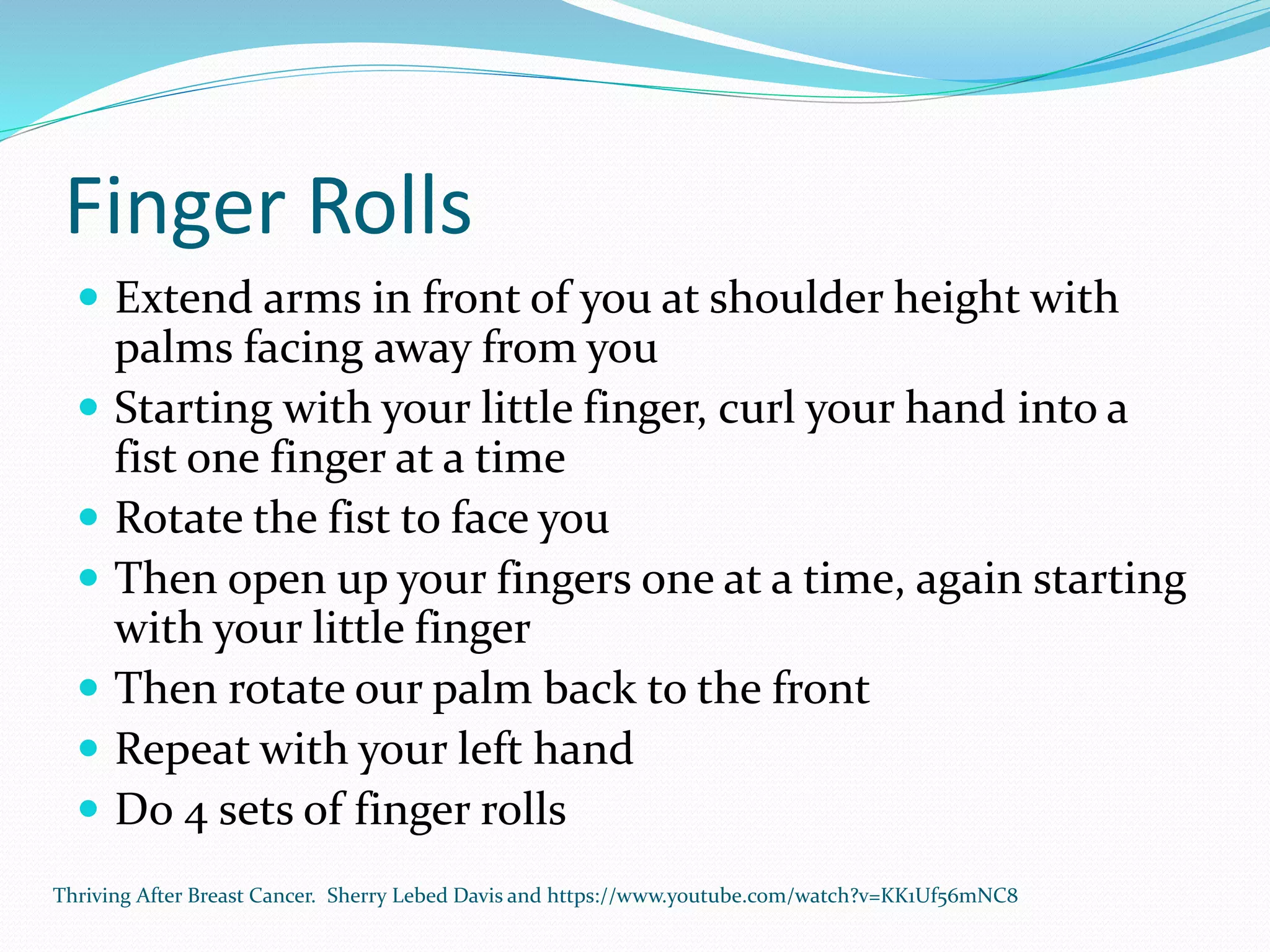 Finger Rolls
 Extend arms in front of you at shoulder height with
palms facing away from you
 Starting with your little finger, curl your hand into a
fist one finger at a time
 Rotate the fist to face you
 Then open up your fingers one at a time, again starting
with your little finger
 Then rotate our palm back to the front
 Repeat with your left hand
 Do 4 sets of finger rolls
Thriving After Breast Cancer. Sherry Lebed Davis and https://www.youtube.com/watch?v=KK1Uf56mNC8
 