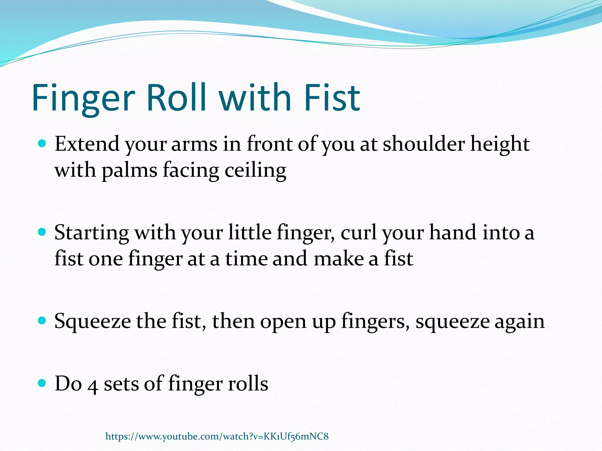 Finger Roll with Fist
 Extend your arms in front of you at shoulder height
with palms facing ceiling
 Starting with your little finger, curl your hand into a
fist one finger at a time and make a fist
 Squeeze the fist, then open up fingers, squeeze again
 Do 4 sets of finger rolls
https://www.youtube.com/watch?v=KK1Uf56mNC8
 