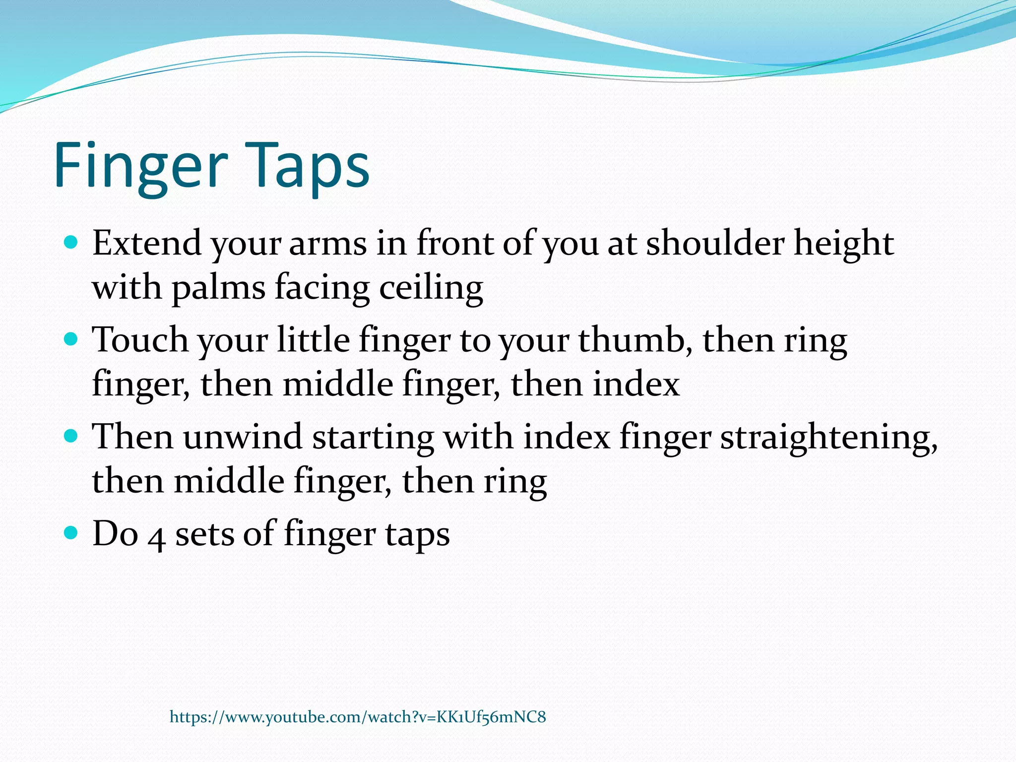 Finger Taps
 Extend your arms in front of you at shoulder height
with palms facing ceiling
 Touch your little finger to your thumb, then ring
finger, then middle finger, then index
 Then unwind starting with index finger straightening,
then middle finger, then ring
 Do 4 sets of finger taps
https://www.youtube.com/watch?v=KK1Uf56mNC8
 
