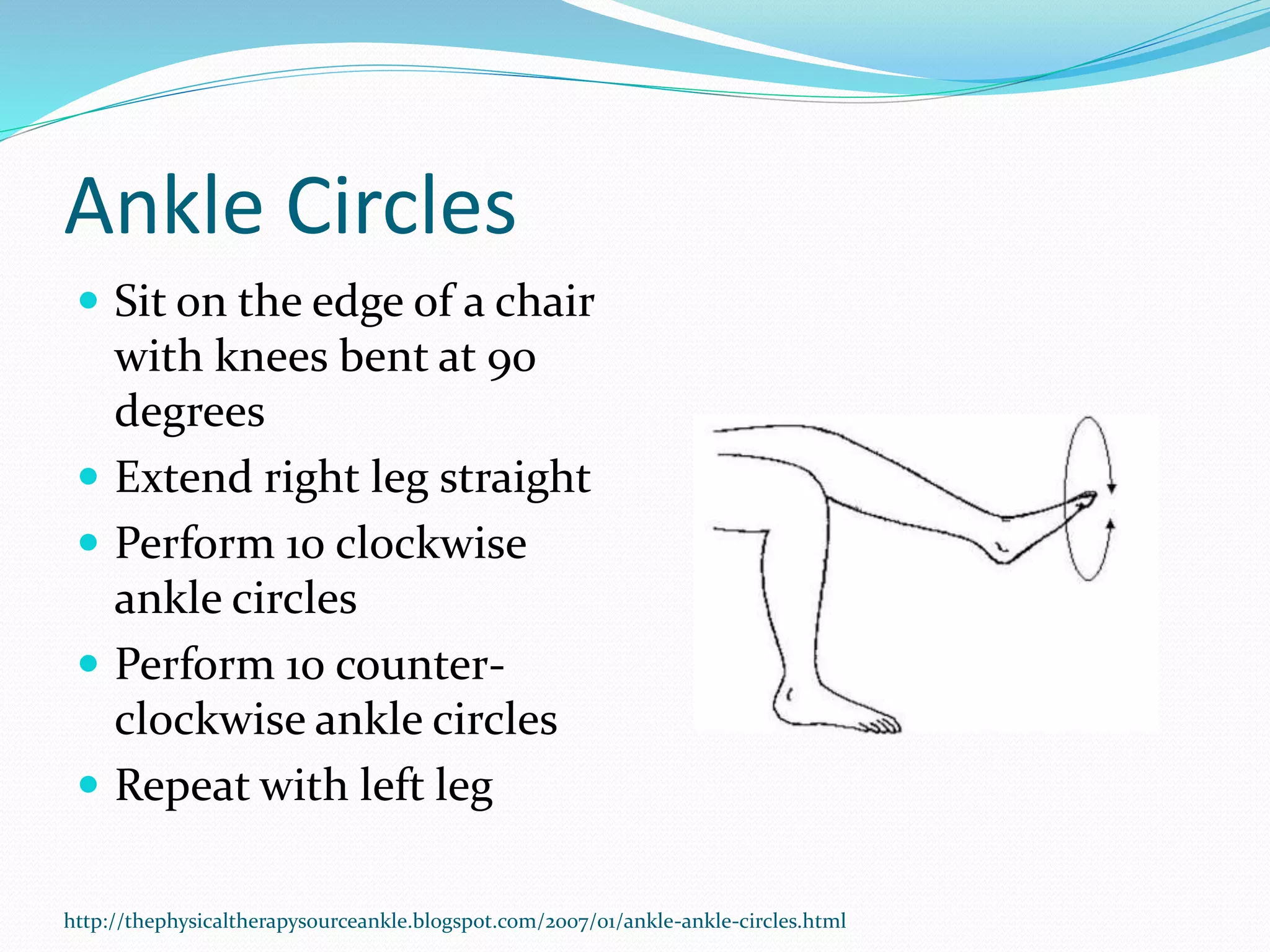 Ankle Circles
 Sit on the edge of a chair
with knees bent at 90
degrees
 Extend right leg straight
 Perform 10 clockwise
ankle circles
 Perform 10 counter-
clockwise ankle circles
 Repeat with left leg
http://thephysicaltherapysourceankle.blogspot.com/2007/01/ankle-ankle-circles.html
 
