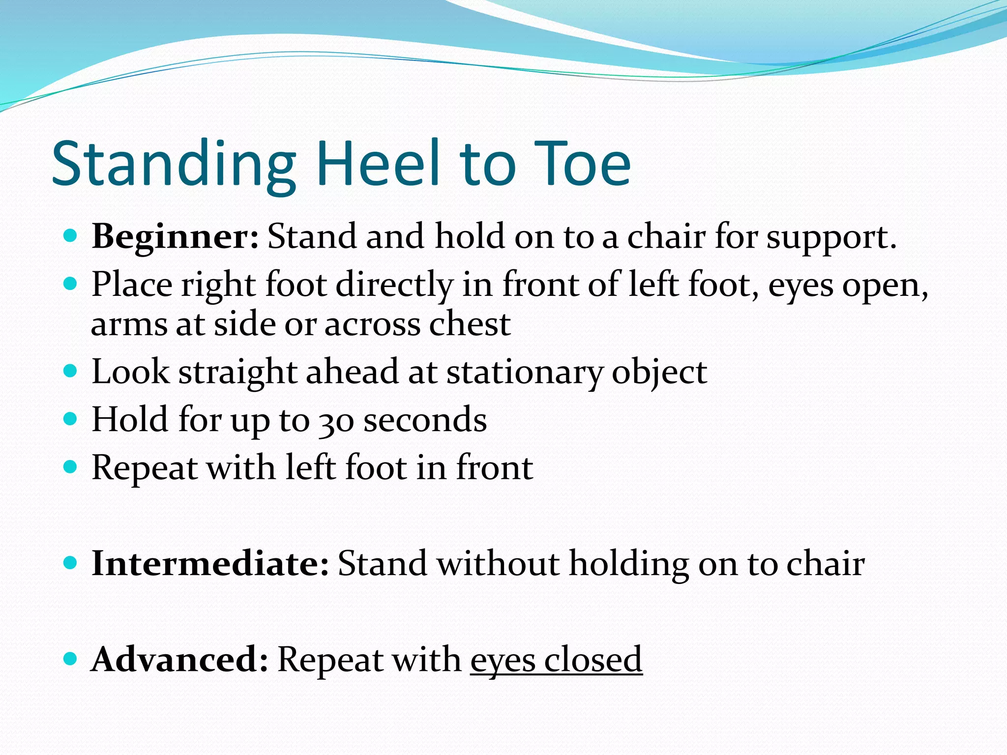 Standing Heel to Toe
 Beginner: Stand and hold on to a chair for support.
 Place right foot directly in front of left foot, eyes open,
arms at side or across chest
 Look straight ahead at stationary object
 Hold for up to 30 seconds
 Repeat with left foot in front
 Intermediate: Stand without holding on to chair
 Advanced: Repeat with eyes closed
 
