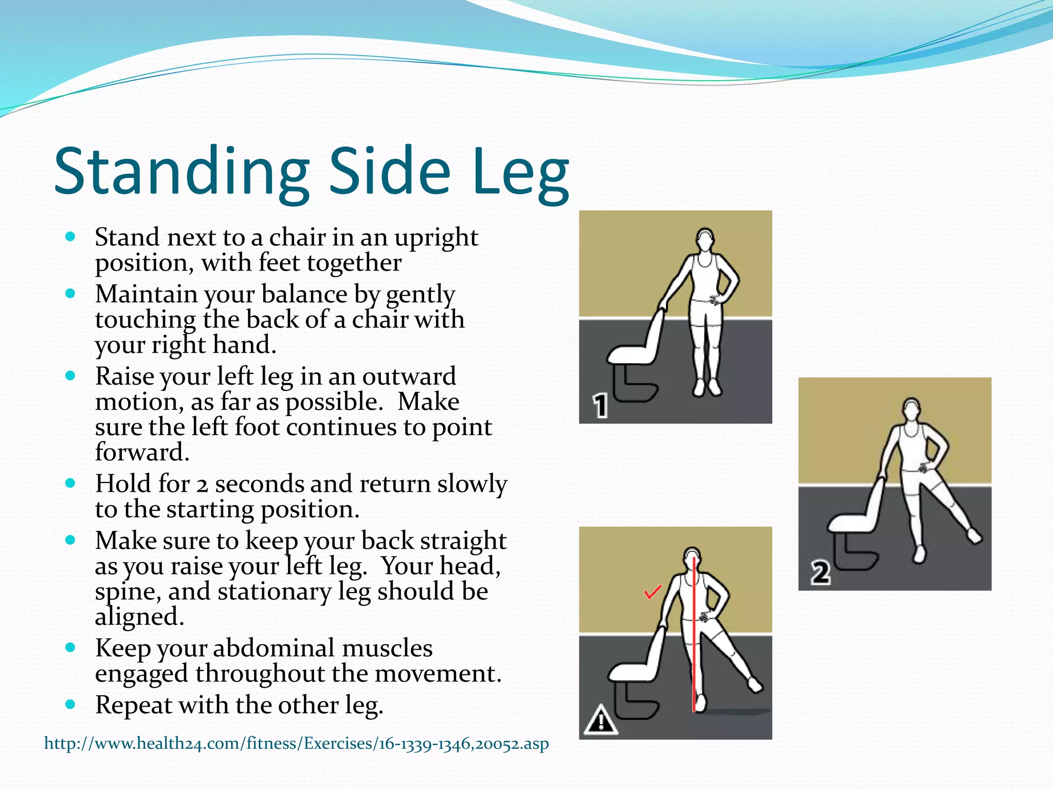 Standing Side Leg
 Stand next to a chair in an upright
position, with feet together
 Maintain your balance by gently
touching the back of a chair with
your right hand.
 Raise your left leg in an outward
motion, as far as possible. Make
sure the left foot continues to point
forward.
 Hold for 2 seconds and return slowly
to the starting position.
 Make sure to keep your back straight
as you raise your left leg. Your head,
spine, and stationary leg should be
aligned.
 Keep your abdominal muscles
engaged throughout the movement.
 Repeat with the other leg.
http://www.health24.com/fitness/Exercises/16-1339-1346,20052.asp
 