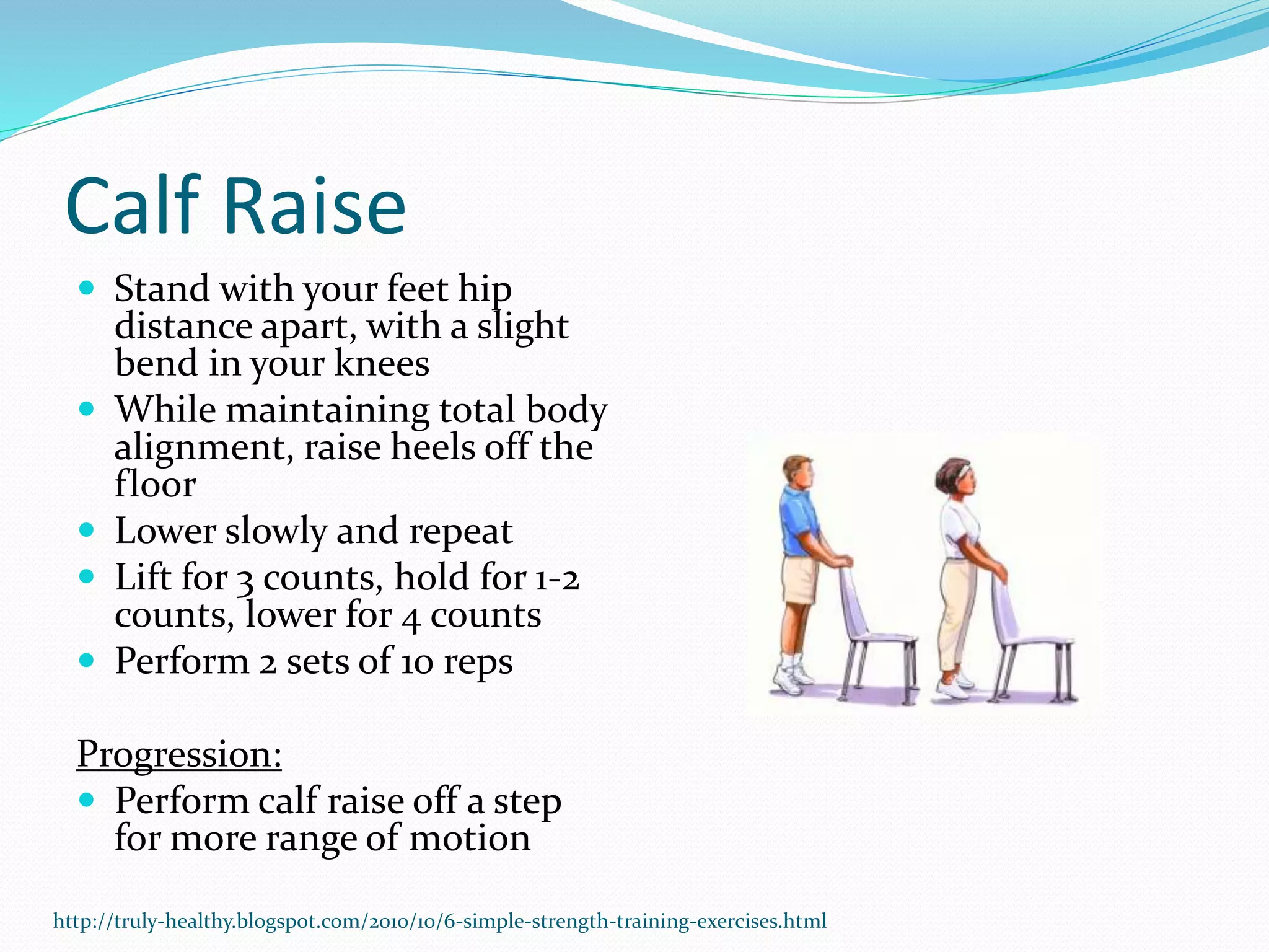Calf Raise
 Stand with your feet hip
distance apart, with a slight
bend in your knees
 While maintaining total body
alignment, raise heels off the
floor
 Lower slowly and repeat
 Lift for 3 counts, hold for 1-2
counts, lower for 4 counts
 Perform 2 sets of 10 reps
Progression:
 Perform calf raise off a step
for more range of motion
http://truly-healthy.blogspot.com/2010/10/6-simple-strength-training-exercises.html
 