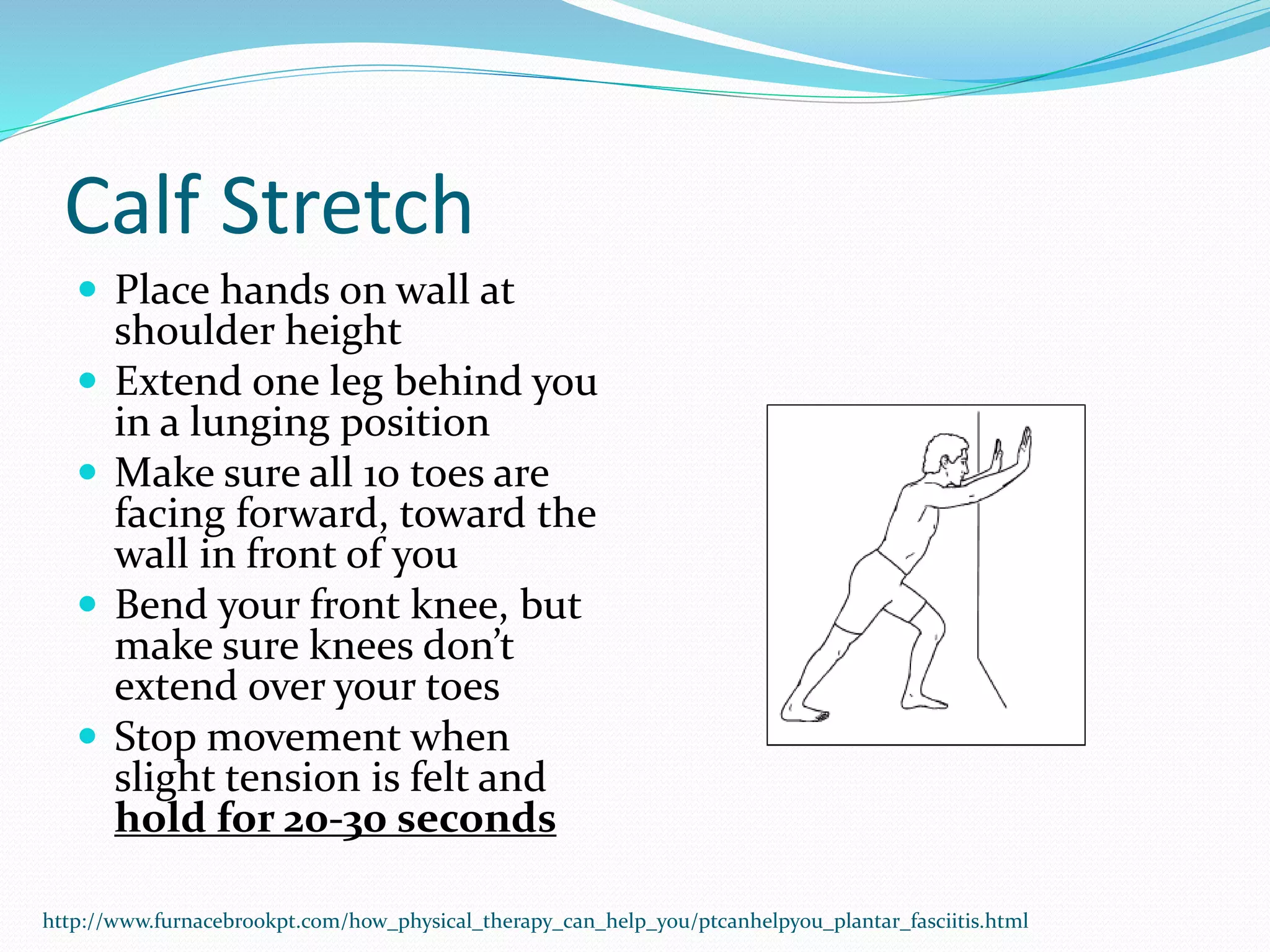 Calf Stretch
 Place hands on wall at
shoulder height
 Extend one leg behind you
in a lunging position
 Make sure all 10 toes are
facing forward, toward the
wall in front of you
 Bend your front knee, but
make sure knees don’t
extend over your toes
 Stop movement when
slight tension is felt and
hold for 20-30 seconds
http://www.furnacebrookpt.com/how_physical_therapy_can_help_you/ptcanhelpyou_plantar_fasciitis.html
 
