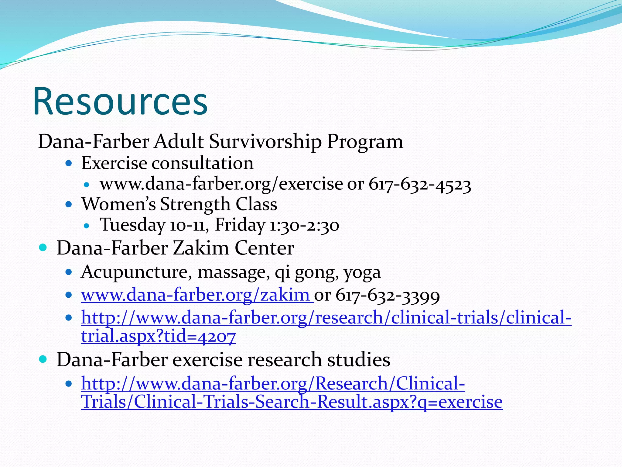 Resources
Dana-Farber Adult Survivorship Program
 Exercise consultation
 www.dana-farber.org/exercise or 617-632-4523
 Women’s Strength Class
 Tuesday 10-11, Friday 1:30-2:30
 Dana-Farber Zakim Center
 Acupuncture, massage, qi gong, yoga
 www.dana-farber.org/zakim or 617-632-3399
 http://www.dana-farber.org/research/clinical-trials/clinical-
trial.aspx?tid=4207
 Dana-Farber exercise research studies
 http://www.dana-farber.org/Research/Clinical-
Trials/Clinical-Trials-Search-Result.aspx?q=exercise
 