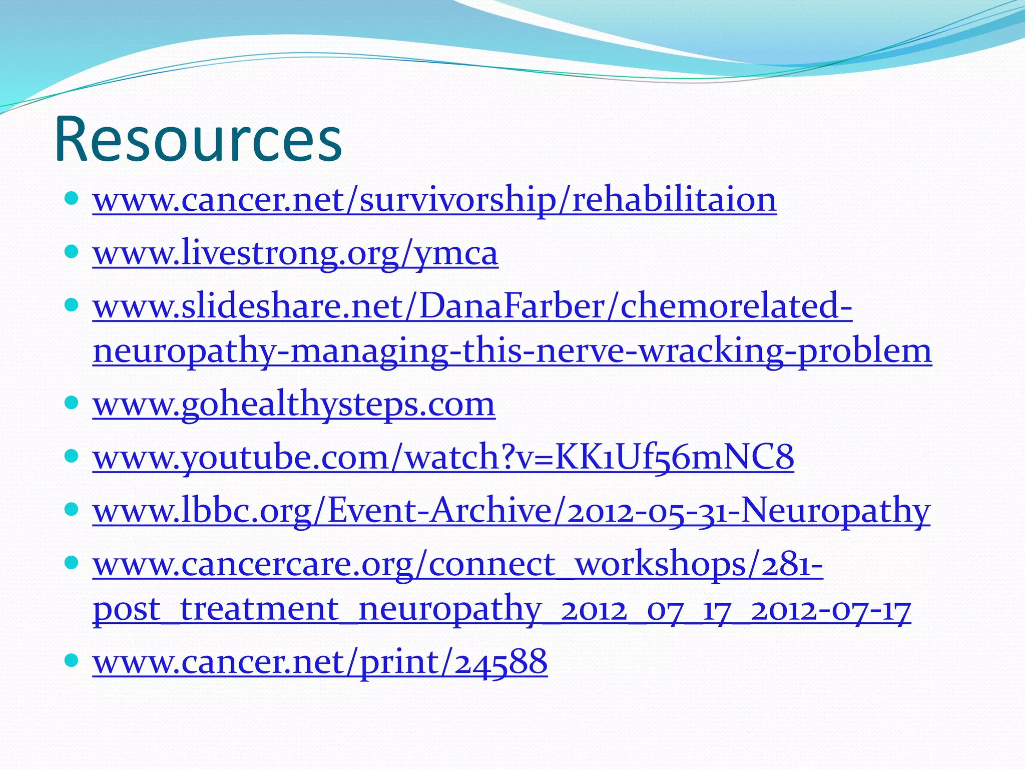 Resources
 www.cancer.net/survivorship/rehabilitaion
 www.livestrong.org/ymca
 www.slideshare.net/DanaFarber/chemorelated-
neuropathy-managing-this-nerve-wracking-problem
 www.gohealthysteps.com
 www.youtube.com/watch?v=KK1Uf56mNC8
 www.lbbc.org/Event-Archive/2012-05-31-Neuropathy
 www.cancercare.org/connect_workshops/281-
post_treatment_neuropathy_2012_07_17_2012-07-17
 www.cancer.net/print/24588
 