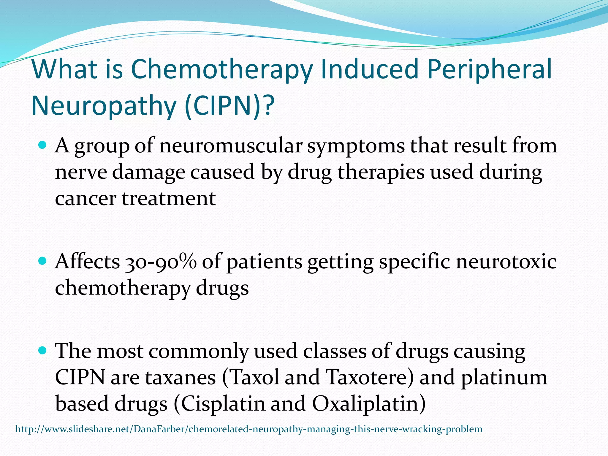 What is Chemotherapy Induced Peripheral
Neuropathy (CIPN)?
 A group of neuromuscular symptoms that result from
nerve damage caused by drug therapies used during
cancer treatment
 Affects 30-90% of patients getting specific neurotoxic
chemotherapy drugs
 The most commonly used classes of drugs causing
CIPN are taxanes (Taxol and Taxotere) and platinum
based drugs (Cisplatin and Oxaliplatin)
http://www.slideshare.net/DanaFarber/chemorelated-neuropathy-managing-this-nerve-wracking-problem
 
