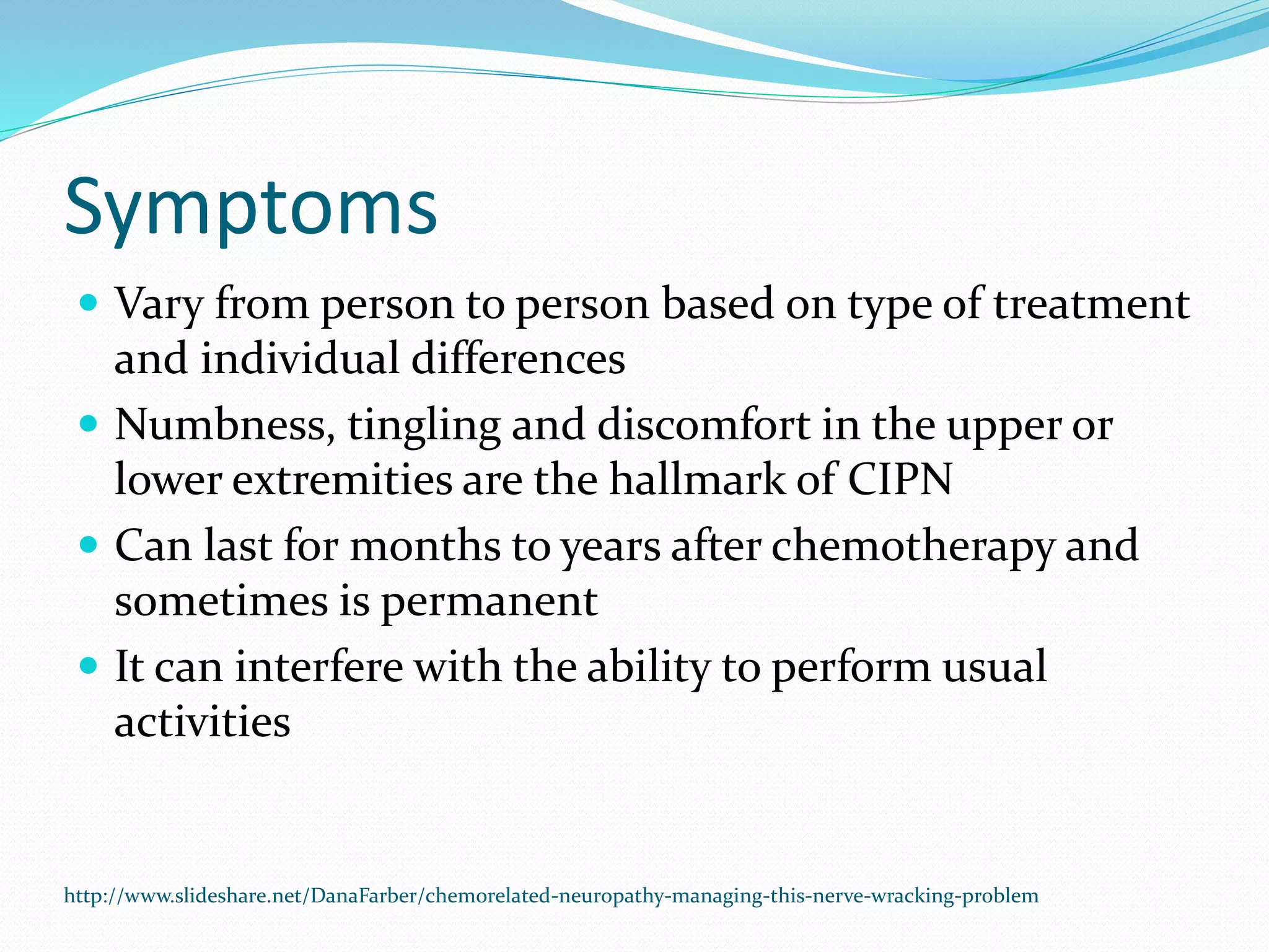 Symptoms
 Vary from person to person based on type of treatment
and individual differences
 Numbness, tingling and discomfort in the upper or
lower extremities are the hallmark of CIPN
 Can last for months to years after chemotherapy and
sometimes is permanent
 It can interfere with the ability to perform usual
activities
http://www.slideshare.net/DanaFarber/chemorelated-neuropathy-managing-this-nerve-wracking-problem
 
