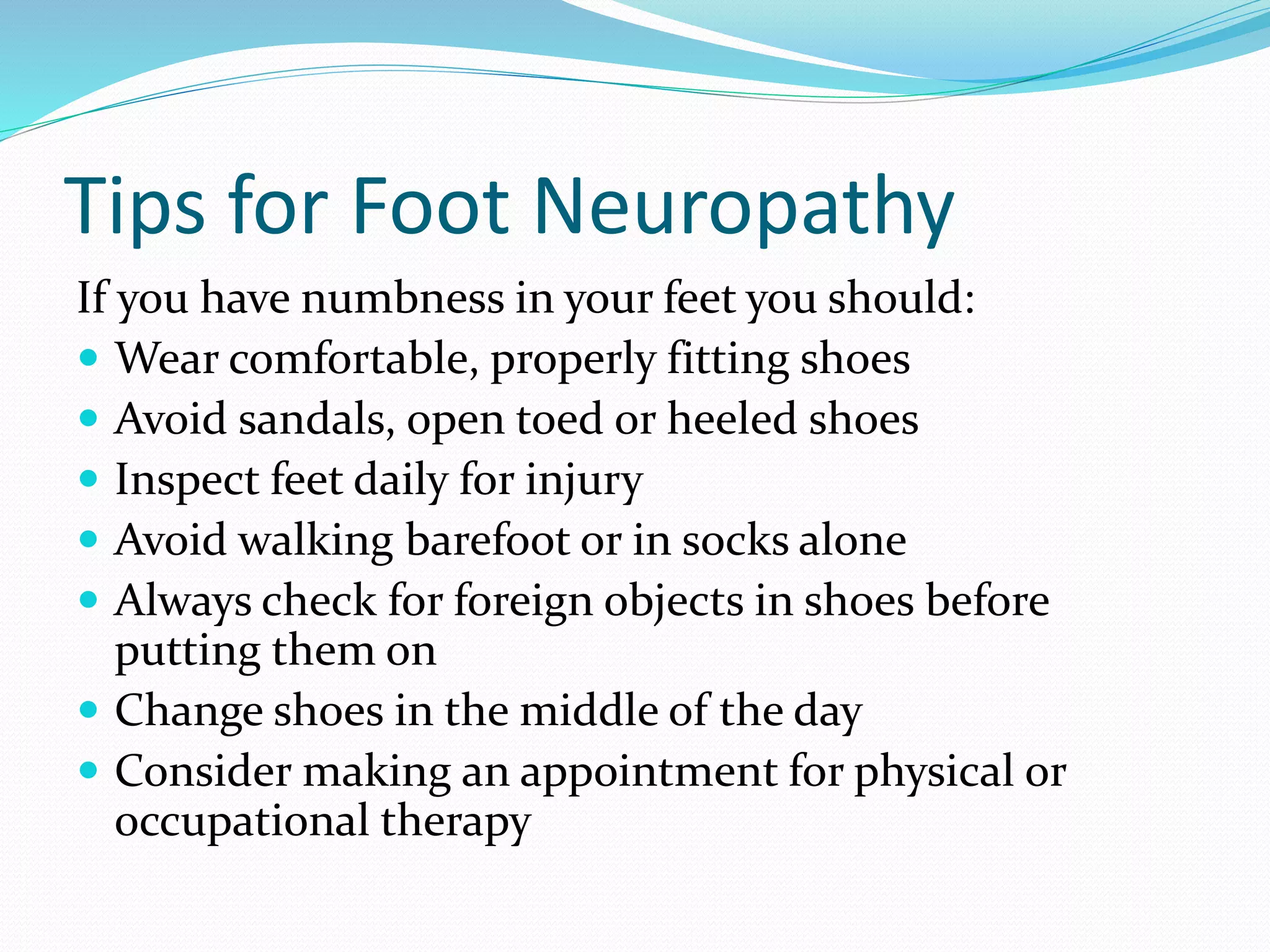 Tips for Foot Neuropathy
If you have numbness in your feet you should:
 Wear comfortable, properly fitting shoes
 Avoid sandals, open toed or heeled shoes
 Inspect feet daily for injury
 Avoid walking barefoot or in socks alone
 Always check for foreign objects in shoes before
putting them on
 Change shoes in the middle of the day
 Consider making an appointment for physical or
occupational therapy
 