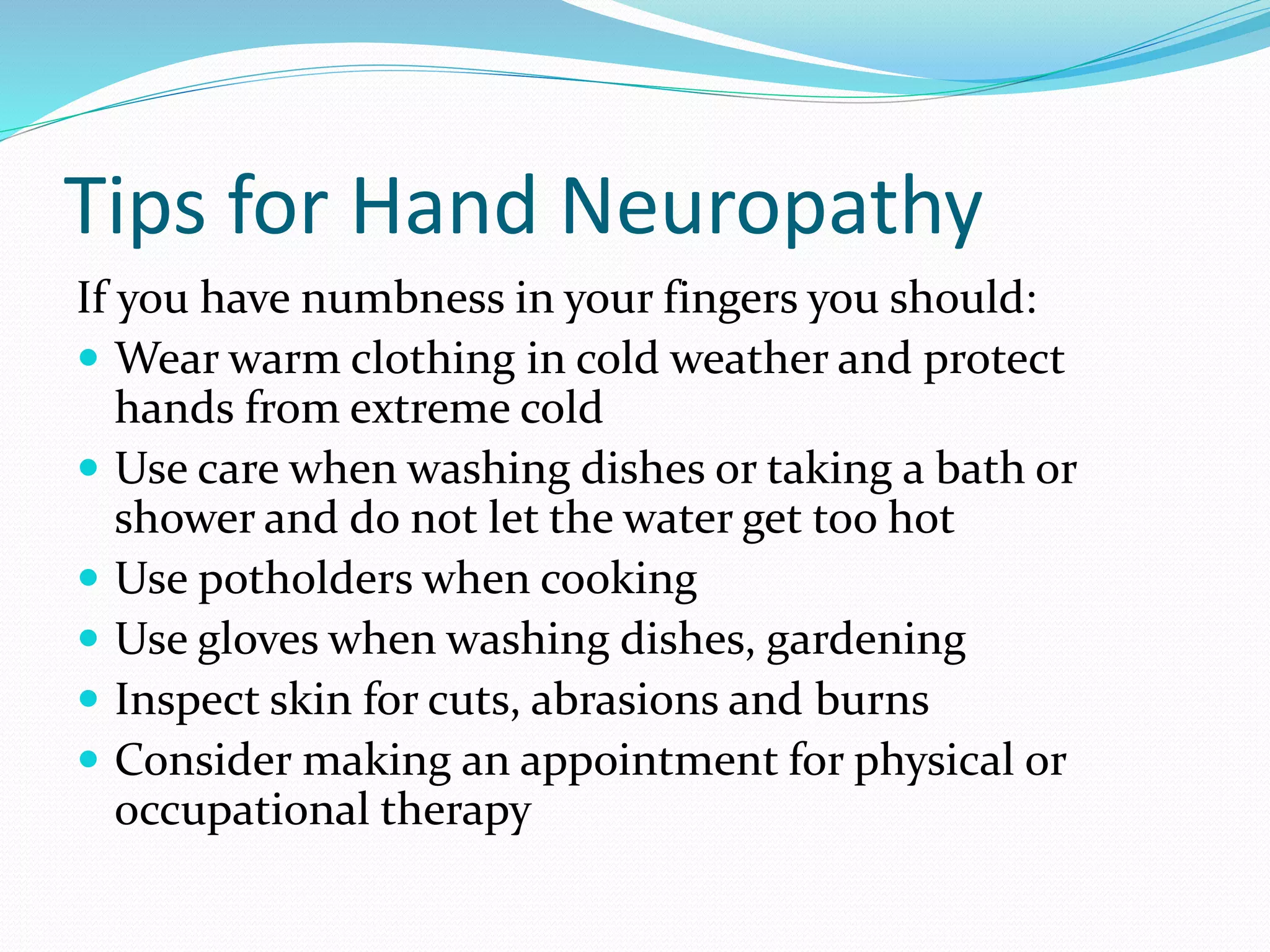 Tips for Hand Neuropathy
If you have numbness in your fingers you should:
 Wear warm clothing in cold weather and protect
hands from extreme cold
 Use care when washing dishes or taking a bath or
shower and do not let the water get too hot
 Use potholders when cooking
 Use gloves when washing dishes, gardening
 Inspect skin for cuts, abrasions and burns
 Consider making an appointment for physical or
occupational therapy
 