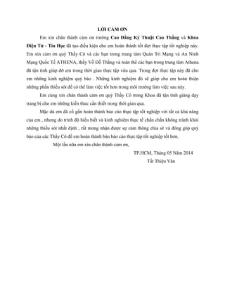 LỜI CẢM ƠN
Em xin chân thành cảm ơn trường Cao Đẳng Kỷ Thuật Cao Thắng và Khoa
Điện Tử - Tin Học đã tạo điều kiện cho em hoàn thành tốt đợt thực tập tốt nghiệp này.
Em xin cảm ơn quý Thầy Cô và các bạn trong trung tâm Quản Tri Mạng và An Ninh
Mạng Quốc Tế ATHENA, thầy Vỗ Đỗ Thắng và toàn thể các bạn trong trung tâm Athena
đã tận tình giúp đỡ em trong thời gian thực tập vừa qua. Trong đợt thực tập này đã cho
em những kinh nghiệm quý báo . Những kinh nghiệm đó sẽ giúp cho em hoàn thiện
những phần thiếu sót để có thể làm việc tốt hơn trong môi trường làm việc sau này.
Em củng xin chân thành cảm ơn quý Thầy Cô trong Khoa đã tận tình giảng dạy
trang bị cho em những kiến thưc cần thiết trong thời gian qua.
Mặc dù em đã cố gắn hoàn thành báo cáo thực tập tốt nghiệp với tất cả khả năng
của em , nhưng do trình độ hiểu biết và kinh nghiêm thực tế chắn chắn không tránh khỏi
những thiếu sót nhất định , rất mong nhận được sự cảm thông chia sẽ và đóng góp quý
báo của các Thầy Cô để em hoàn thành bản báo cáo thực tập tốt nghiệp tốt hơn.
Một lần nữa em xin chân thành cảm ơn,
TP.HCM, Tháng 05 Năm 2014
Tất Thiệu Văn
 