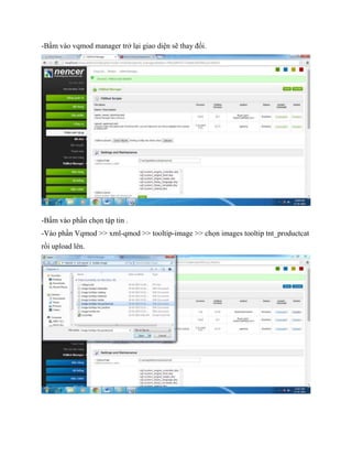 -Bấm vào vqmod manager trở lại giao diện sẽ thay đổi.
-Bấm vào phần chọn tập tin .
-Vào phần Vqmod >> xml-qmod >> tooltip-image >> chọn images tooltip tnt_productcat
rồi upload lên.
 