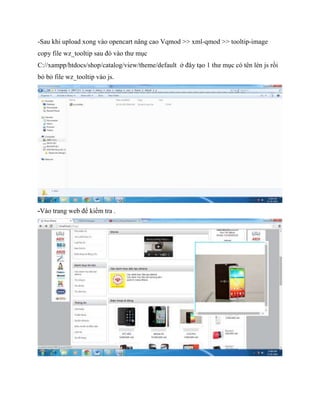 -Sau khi upload xong vào opencart nâng cao Vqmod >> xml-qmod >> tooltip-image
copy file wz_tooltip sau đó vào thư mục
C://xampp/htdocs/shop/catalog/view/theme/default ở đây tạo 1 thư mục có tên lèn js rồi
bỏ bỏ file wz_tooltip vào js.
-Vào trang web để kiểm tra .
 