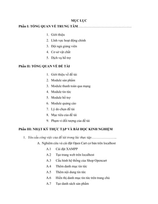MỤC LỤC
Phần I: TỔNG QUAN VỀ TRUNG TÂM…………………………………………
1. Giới thiệu
2. Lĩnh vực hoạt động chính
3. Đội ngủ giảng viên
4. Cơ sở vật chất
5. Dịch vụ hổ trợ
Phần II: TỔNG QUAN VỀ ĐỀ TÀI
1. Giới thiệu về đề tài
2. Module sản phẩm
3. Module thanh toán qua mạng
4. Module tin tức
5. Module hổ trợ
6. Module quảng cáo
7. Lý do chọn đề tài
8. Mục tiêu của đề tài
9. Phạm vi đối tượng của đề tài
Phần III: NHẬT KÝ THỰC TẬP VÀ BÀI HỌC KINH NGHIỆM
1. Yêu cầu công việc của đề tài trong lúc thực tập…………………..
A. Nghiêm cứu và cài đặt Open Cart cơ bản trên localhost
A.1 Cài đặt XAMPP
A.2 Tạo trang web trên localhost
A.3 Cấu hình hệ thống của Shop Opencart
A.4 Thêm danh mục tin tức
A.5 Thêm nội dung tin tức
A.6 Hiển thị danh mục tin tức trên trang chủ
A.7 Tạo danh sách sản phẩm
 