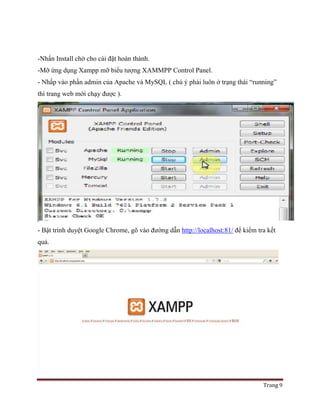 Trang 9
-Nhấn Install chờ cho cài đặt hoàn thành.
-Mỡ ứng dụng Xampp mỡ biểu tượng XAMMPP Control Panel.
- Nhấp vào phần admin của Apache và MySQL ( chú ý phải luôn ở trạng thái “running”
thì trang web mới chạy được ).
- Bật trình duyệt Google Chrome, gõ vào đường dẫn http://localhost:81/ để kiểm tra kết
quả.
 