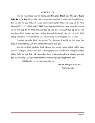 Trang 2
LỜI CẢM ƠN
Em xin chân thành cảm ơn trường Cao Đẳng Kỷ Thuật Cao Thắng và Khoa
Điện Tử - Tin Học đã tạo điều kiện cho em hoàn thành tốt đợt thực tập tốt nghiệp này.
Em xin cảm ơn quý Thầy Cô và các bạn trong trung tâm Quản Tri Mạng và An Ninh
Mạng Quốc Tế ATHENA, thầy Vỗ Đỗ Thắng và toàn thể các bạn trong trung tâm Athena
đã tận tình giúp đỡ em trong thời gian thực tập vừa qua. Trong đợt thực tập này đã cho
em những kinh nghiệm quý báo . Những kinh nghiệm đó sẽ giúp cho em hoàn thiện
những phần thiếu sót để có thể làm việc tốt hơn trong môi trường làm việc sau này.
Em củng xin chân thành cảm ơn quý Thầy Cô trong Khoa đã tận tình giảng dạy
trang bị cho em những kiến thưc cần thiết trong thời gian qua.
Mặc dù em đã cố gắn hoàn thành báo cáo thực tập tốt nghiệp với tất cả khả năng
của em , nhưng do trình độ hiểu biết và kinh nghiêm thực tế chắn chắn không tránh khỏi
những thiếu sót nhất định , rất mong nhận được sự cảm thông chia sẽ và đóng góp quý
báo của các Thầy Cô để em hoàn thành bản báo cáo thực tập tốt nghiệp tốt hơn.
Một lần nữa em xin chân thành cảm ơn,
TP.HCM, Tháng 05 Năm 2014
Tất Thiệu Văn
 