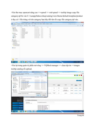 Trang 44
-Vào thư mục opencart nâng cao >>vqmod >> xml-qmod >> tooltip image copy file
category.tpl bỏ vào C://xampp/htdocs/shop/catalog/view/theme/default/template/product
ở đay có 1 file trùng với tên category bạn hãy đổi tên rồi copy file category.tpl vào.
-Vào lại trang quản trị phần mở rông >> VQMod manager >> chọn tệp tin >>images
tooltip catalog rồi upload.
 