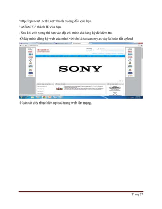Trang 57
"http://opencart.net16.net" thành đường dẫn của bạn.
" a8286073" thành ID của bạn.
- Sau khi edit xong thì bạn vào địa chỉ mình đã đăng ký để kiểm tra.
-Ở đây mình đăng ký web của mình với tên là tattvan.esy.es vậy là hoàn tất upload
-Hoàn tất việc thực hiên upload trang web lên mạng.
 
