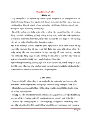 Trang 60
Phần IV: NHẬN XÉT
1.Thuận lợi:
-Thầy hướng dẫn và các bạn thực tập và làm việc tại trung tâm đã tạo những điều kiện rất
tốt cho tôi trong thời gian thực tập, tận tình chỉ dẫn những cách làm làm việc có hiệu quả,
giải đáp những thắc mắc của tôi về môi trường làm việc khi còn rất lạ lẫm với một môi
trường mới ngoài môi trường ở trường học.
- Bản thân không cảm thấy nhàm chán vì công việc mang tính thực tế và năng
động cao, thoải mái không gò bó ý tưởng, không có sự phân biệt nhiều giữa thực
tập viên và nhân viên chính thức, vì vậy bản thân có thể làm được rất nhiều công
việc mà các nhân viên chính thức đang đảm nhiệm.
-Qui đị nh nơi thực tập khá chặt chẽ (mỏi ngày đều có điểm danh và nêu những
công việc của bản thân đã làm và đã đạt được bao nhiêu phần tram công việc
,thầy hướng dẫn luôn theo dõi nhân các bạn thực tập để tránh sao lãng , thực tậo
viên phải mặc đồng phục của nhà trường đeo bản tên và thẻ thực tập viên) rèn
luyện cho bản thân tính kỷ luật cao và tác phong đúng đắn .
Nội bộ trung tâm không có xung đột, xích mích hay chia rẻ, vì thế nâng cao được
tinh thần làm việc cũng như sự chan hoà trong mối quan hệ giữa bản thân các thực
tập viên và các bạn nhân sự chính thức củng trung tâm.
2.Khó khăn:
- Chưa có nhiều kỹ năng mềm và kiến thức chuyên ngành còn hạn hẹp nên gặp
nhiều khó khăn trong việc nhận công việc như trình bày ý tưởng của bản thân.
- Cảm thấy hoang man và lo lắng về khả năng của bản thân khi lần đầu tiếp xúc
với những ngôn ngữ mới.
- Khi gặp các vấn đề mới như các lổi phát sinh trong quá trình làm việc thì rất lung
túng khi xử lý và thường phải nhờ sự giúp đỡ từ các anh chị khác hoặc thầy.
- Cách làm việc của mọi người rất chuyên nghiệp không như ở nhà trường phải
trực tiếp gặp giáo viên . Mọi người thông báo và làm việc thông qua mail và mạng.
 