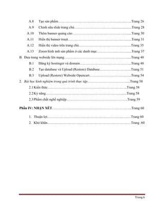 Trang 6
A.8 Tạo sản phẩm……………………………………………..………..Trang 26
A.9 Chỉnh sữa slide trang chủ……………………………......................Trang 28
A.10 Thêm banner quảng cáo…………………………………..……......Trang 30
A.11 Hiển thị banner trượt………………………………………..….......Trang 31
A.12 Hiển thị video trên trang chủ…………………………….………...Trang 35
A.13 Zoom hình ảnh sản phẩm ở các danh mục……………..………......Trang 37
B. Đưa trang webside lên mạng……………………………………………….....Trang 48
B.1 Đăng ký hostinger và domain……………………………………...Trang 48
B.2 Tạo database và Upload (Restore) Database……………………....Trang 51
B.3 Upload (Restore) Webside Opencart………………………….…...Trang 54
2. Bài học kinh nghiệm trong quá trình thực tập…………………………….....Trang 58
2.1Kiến thức…………………………………………………………...Trang 58
2.2Kỷ năng………………………………………………………….....Trang 58
2.3Phẩm chất nghề nghiệp…………………………………….……….Trang 59
Phần IV: NHẬN XÉT…………………………………………………………...Trang 60
1. Thuận lợi………………………………………………………..…..…Trang 60
2. Khó khăn…………………………………………………..………..…Trang .60
 