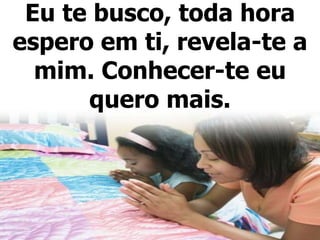 Eu te busco, toda hora
espero em ti, revela-te a
mim. Conhecer-te eu
quero mais.
 