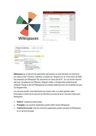 Wikispaces es un servicio de alojamiento web gratuito (a veces llamado una wiki farm)
con sede en San Francisco, California. Lanzado por Tangient LLC el 10 de marzo de 2005,
fue comprado por Wikispaces TSL Educación en marzo de 20141
. Es uno de los mayores
wiki host, compitiendo con PBworks, Wetpaint, Wikia, y Google Sites (anteriormente
JotSpot).2
Desde el año 2010Wikispaces ha iniciado colaboraciones con la plataforma web
2.0 Glogster EDU.
Los usuarios pueden crear fácilmente sus propios wikis. Los wikis gratuitos están
financiados a través de la inserción de discretos anuncios de texto. Hay tres modos para
Wikispaces:
 Pública: Cualquiera puede editar.
 Protegida: Los usuarios registrados pueden editar ciertas Wikispaces.
 Totalmente privada: Sólo los miembros registrados pueden visualizar la Wikispaces;
es un servicio de pago.
 