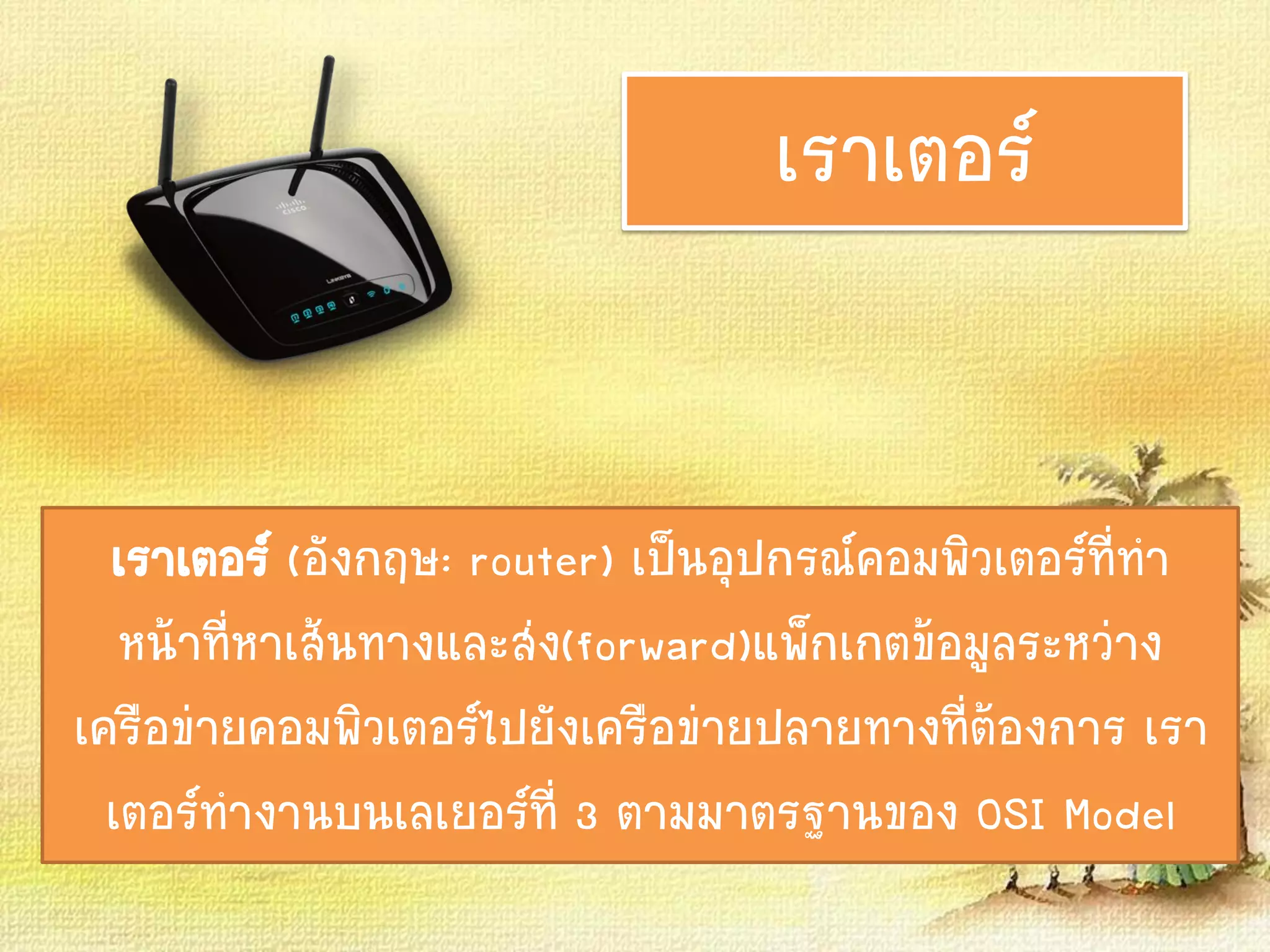 เราเตอร์
เราเตอร์ (อังกฤษ: router) เป็นอุปกรณ์คอมพิวเตอร์ที่ทา
หน้าที่หาเส้นทางและส่ง(forward)แพ็กเกตข้อมูลระหว่าง
เครือข่ายคอมพิวเตอร์ไปยังเครือข่ายปลายทางที่ต้องการ เรา
เตอร์ทางานบนเลเยอร์ที่ 3 ตามมาตรฐานของ OSI Model
 