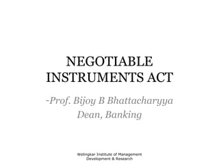 NEGOTIABLE 
INSTRUMENTS ACT 
-Prof. Bijoy B Bhattacharyya 
Dean, Banking 
Welingkar Institute of Management 
Development & Research 
 