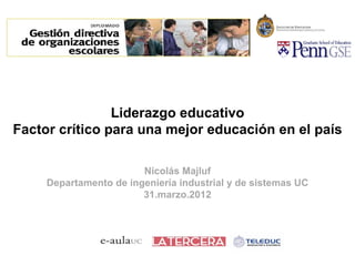 Liderazgo educativo 
Factor crítico para una mejor educación en el país 
Nicolás Majluf 
Departamento de ingeniería industrial y de sistemas UC 
31.marzo.2012 
 